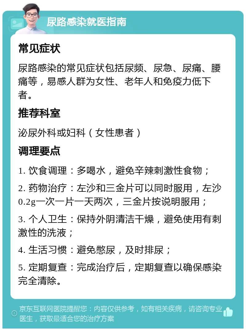 尿路感染就医指南 常见症状 尿路感染的常见症状包括尿频、尿急、尿痛、腰痛等，易感人群为女性、老年人和免疫力低下者。 推荐科室 泌尿外科或妇科（女性患者） 调理要点 1. 饮食调理：多喝水，避免辛辣刺激性食物； 2. 药物治疗：左沙和三金片可以同时服用，左沙0.2g一次一片一天两次，三金片按说明服用； 3. 个人卫生：保持外阴清洁干燥，避免使用有刺激性的洗液； 4. 生活习惯：避免憋尿，及时排尿； 5. 定期复查：完成治疗后，定期复查以确保感染完全清除。