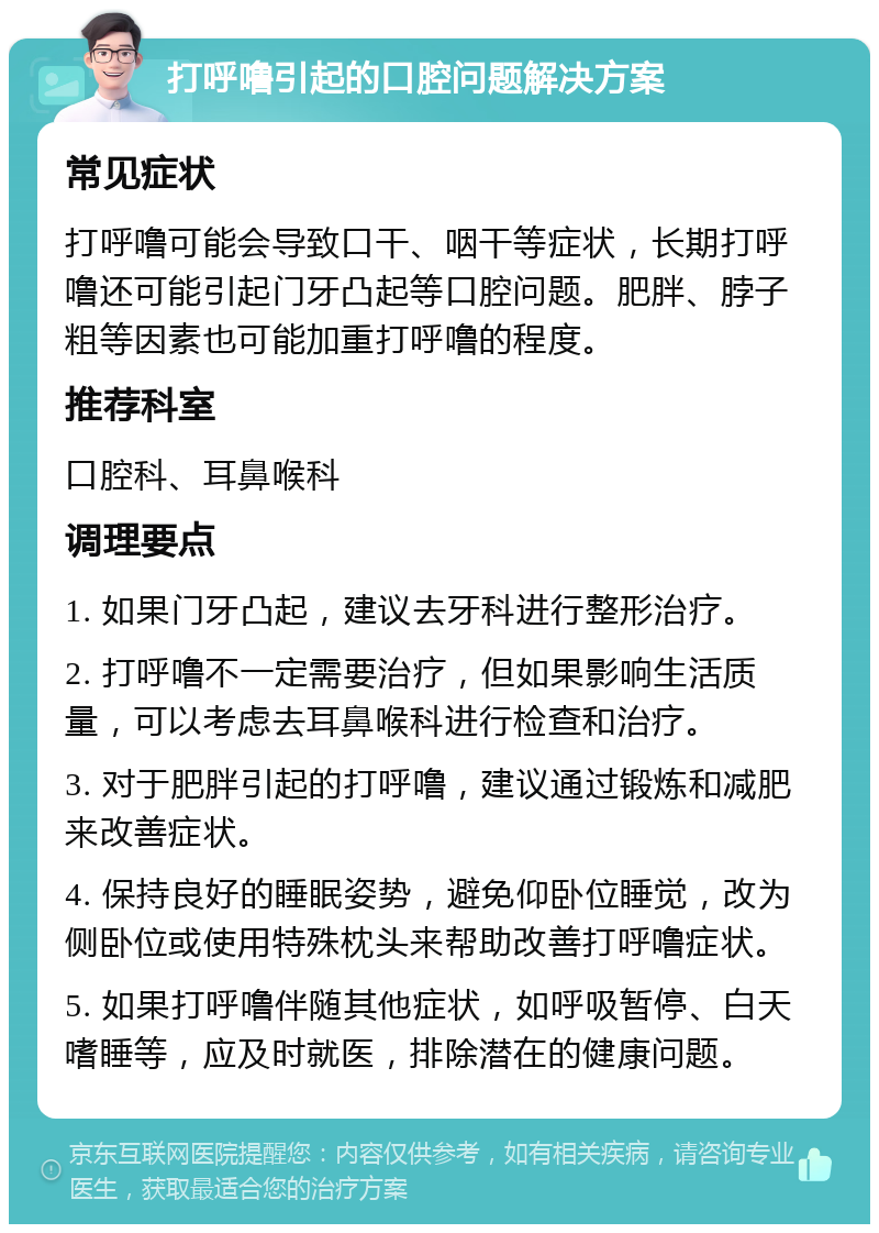 打呼噜引起的口腔问题解决方案 常见症状 打呼噜可能会导致口干、咽干等症状，长期打呼噜还可能引起门牙凸起等口腔问题。肥胖、脖子粗等因素也可能加重打呼噜的程度。 推荐科室 口腔科、耳鼻喉科 调理要点 1. 如果门牙凸起，建议去牙科进行整形治疗。 2. 打呼噜不一定需要治疗，但如果影响生活质量，可以考虑去耳鼻喉科进行检查和治疗。 3. 对于肥胖引起的打呼噜，建议通过锻炼和减肥来改善症状。 4. 保持良好的睡眠姿势，避免仰卧位睡觉，改为侧卧位或使用特殊枕头来帮助改善打呼噜症状。 5. 如果打呼噜伴随其他症状，如呼吸暂停、白天嗜睡等，应及时就医，排除潜在的健康问题。