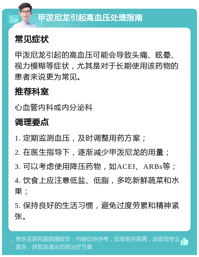 甲泼尼龙引起高血压处理指南 常见症状 甲泼尼龙引起的高血压可能会导致头痛、眩晕、视力模糊等症状，尤其是对于长期使用该药物的患者来说更为常见。 推荐科室 心血管内科或内分泌科 调理要点 1. 定期监测血压，及时调整用药方案； 2. 在医生指导下，逐渐减少甲泼尼龙的用量； 3. 可以考虑使用降压药物，如ACEI、ARBs等； 4. 饮食上应注意低盐、低脂，多吃新鲜蔬菜和水果； 5. 保持良好的生活习惯，避免过度劳累和精神紧张。