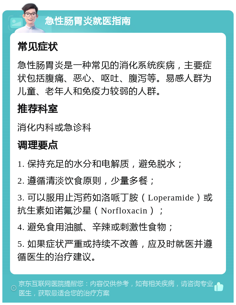 急性肠胃炎就医指南 常见症状 急性肠胃炎是一种常见的消化系统疾病，主要症状包括腹痛、恶心、呕吐、腹泻等。易感人群为儿童、老年人和免疫力较弱的人群。 推荐科室 消化内科或急诊科 调理要点 1. 保持充足的水分和电解质，避免脱水； 2. 遵循清淡饮食原则，少量多餐； 3. 可以服用止泻药如洛哌丁胺（Loperamide）或抗生素如诺氟沙星（Norfloxacin）； 4. 避免食用油腻、辛辣或刺激性食物； 5. 如果症状严重或持续不改善，应及时就医并遵循医生的治疗建议。