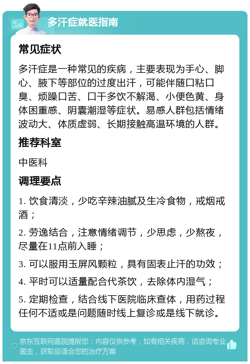 多汗症就医指南 常见症状 多汗症是一种常见的疾病，主要表现为手心、脚心、腋下等部位的过度出汗，可能伴随口粘口臭、烦躁口苦、口干多饮不解渴、小便色黄、身体困重感、阴囊潮湿等症状。易感人群包括情绪波动大、体质虚弱、长期接触高温环境的人群。 推荐科室 中医科 调理要点 1. 饮食清淡，少吃辛辣油腻及生冷食物，戒烟戒酒； 2. 劳逸结合，注意情绪调节，少思虑，少熬夜，尽量在11点前入睡； 3. 可以服用玉屏风颗粒，具有固表止汗的功效； 4. 平时可以适量配合代茶饮，去除体内湿气； 5. 定期检查，结合线下医院临床查体，用药过程任何不适或是问题随时线上复诊或是线下就诊。