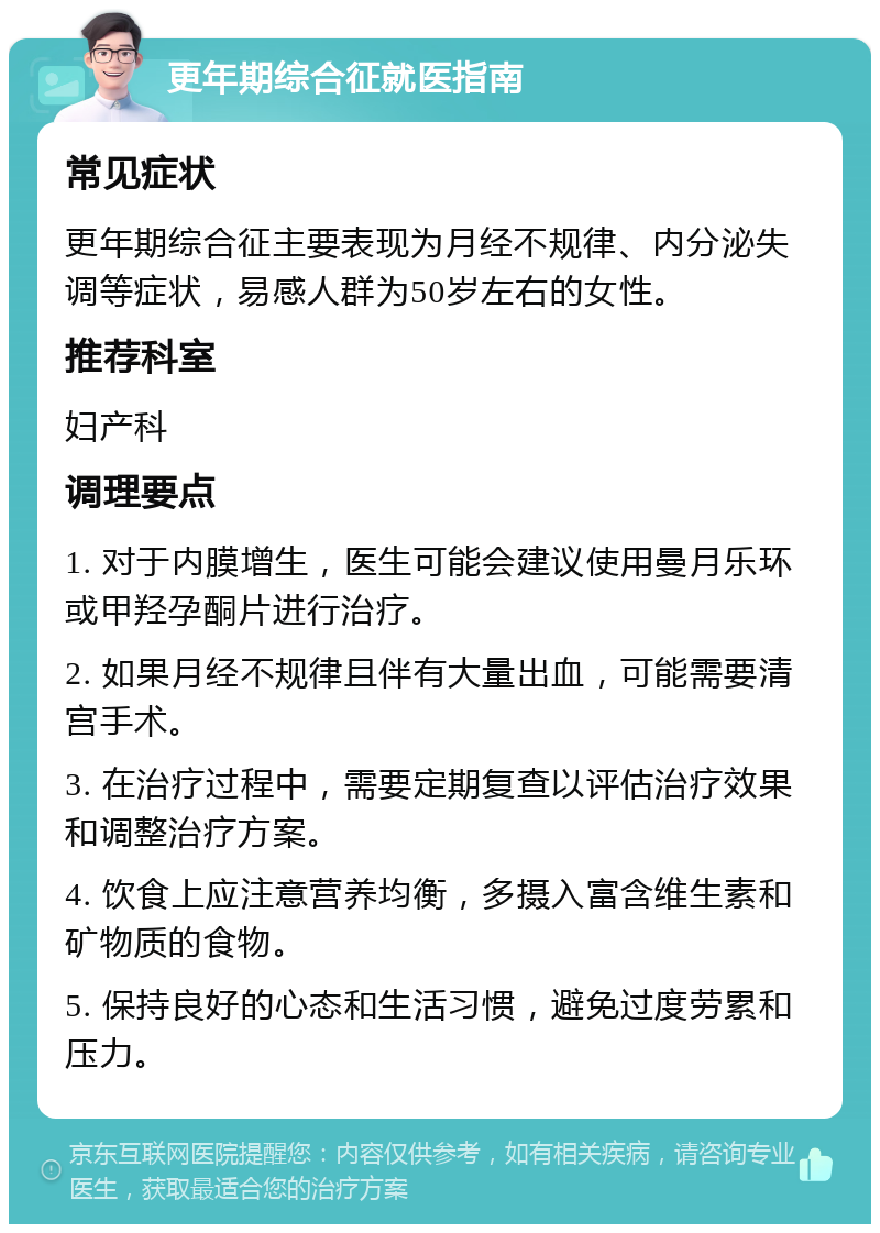 更年期综合征就医指南 常见症状 更年期综合征主要表现为月经不规律、内分泌失调等症状，易感人群为50岁左右的女性。 推荐科室 妇产科 调理要点 1. 对于内膜增生，医生可能会建议使用曼月乐环或甲羟孕酮片进行治疗。 2. 如果月经不规律且伴有大量出血，可能需要清宫手术。 3. 在治疗过程中，需要定期复查以评估治疗效果和调整治疗方案。 4. 饮食上应注意营养均衡，多摄入富含维生素和矿物质的食物。 5. 保持良好的心态和生活习惯，避免过度劳累和压力。