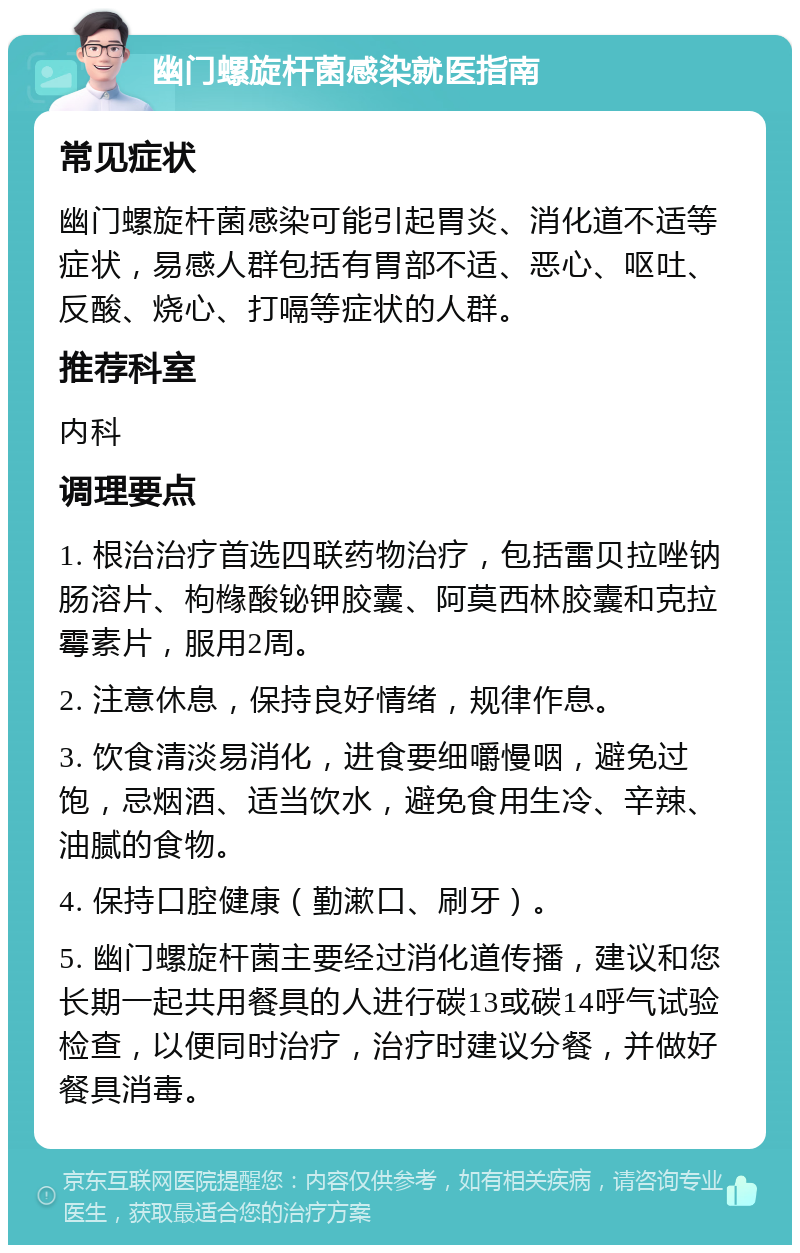 幽门螺旋杆菌感染就医指南 常见症状 幽门螺旋杆菌感染可能引起胃炎、消化道不适等症状，易感人群包括有胃部不适、恶心、呕吐、反酸、烧心、打嗝等症状的人群。 推荐科室 内科 调理要点 1. 根治治疗首选四联药物治疗，包括雷贝拉唑钠肠溶片、枸橼酸铋钾胶囊、阿莫西林胶囊和克拉霉素片，服用2周。 2. 注意休息，保持良好情绪，规律作息。 3. 饮食清淡易消化，进食要细嚼慢咽，避免过饱，忌烟酒、适当饮水，避免食用生冷、辛辣、油腻的食物。 4. 保持口腔健康（勤漱口、刷牙）。 5. 幽门螺旋杆菌主要经过消化道传播，建议和您长期一起共用餐具的人进行碳13或碳14呼气试验检查，以便同时治疗，治疗时建议分餐，并做好餐具消毒。