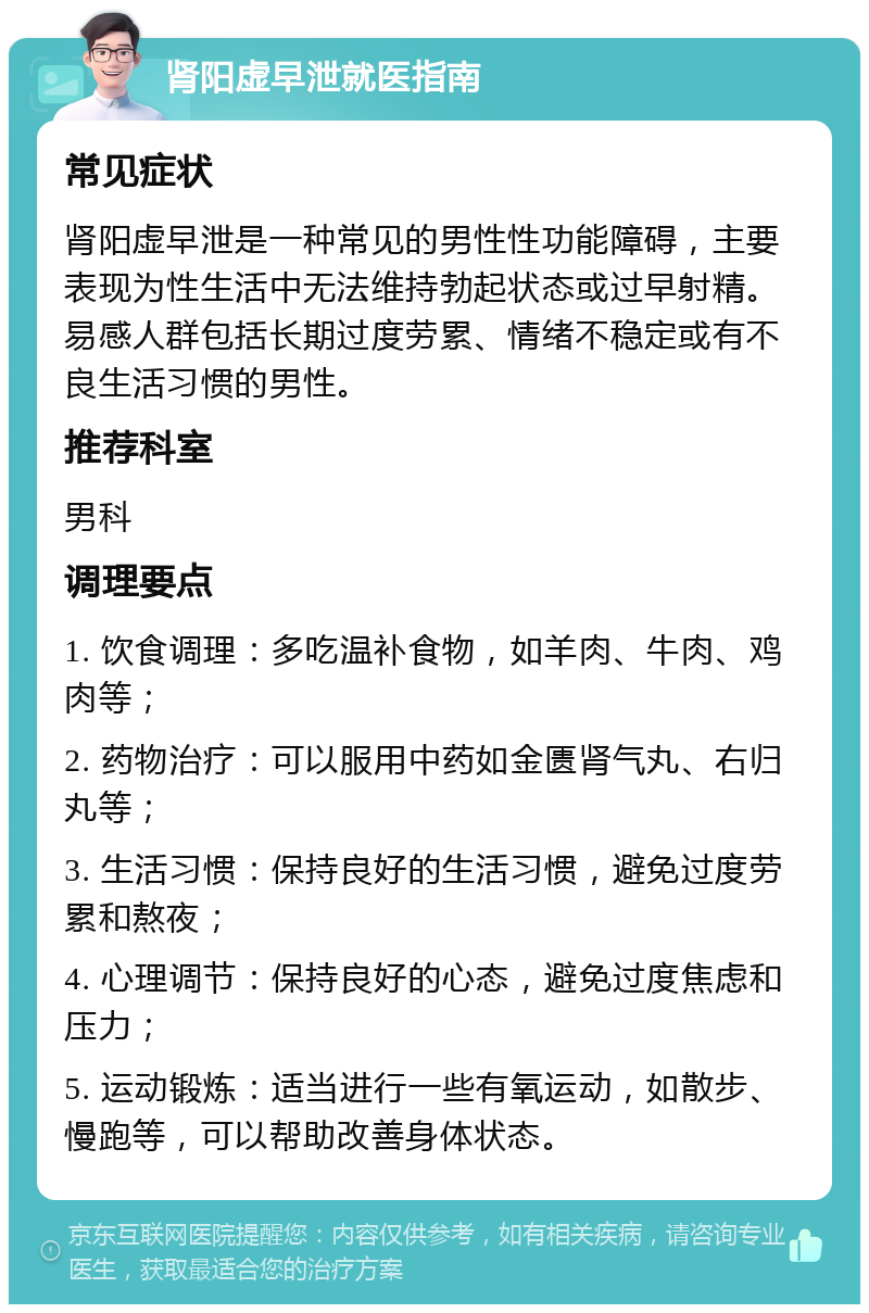 肾阳虚早泄就医指南 常见症状 肾阳虚早泄是一种常见的男性性功能障碍，主要表现为性生活中无法维持勃起状态或过早射精。易感人群包括长期过度劳累、情绪不稳定或有不良生活习惯的男性。 推荐科室 男科 调理要点 1. 饮食调理：多吃温补食物，如羊肉、牛肉、鸡肉等； 2. 药物治疗：可以服用中药如金匮肾气丸、右归丸等； 3. 生活习惯：保持良好的生活习惯，避免过度劳累和熬夜； 4. 心理调节：保持良好的心态，避免过度焦虑和压力； 5. 运动锻炼：适当进行一些有氧运动，如散步、慢跑等，可以帮助改善身体状态。