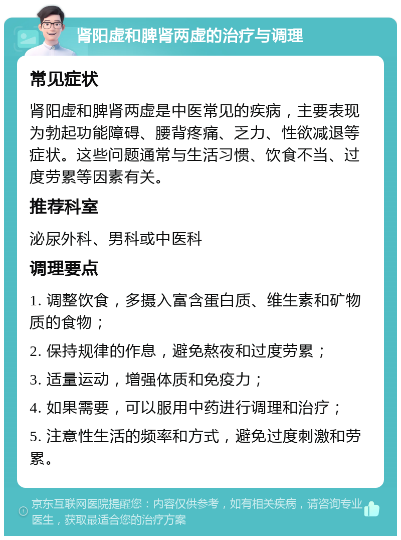 肾阳虚和脾肾两虚的治疗与调理 常见症状 肾阳虚和脾肾两虚是中医常见的疾病，主要表现为勃起功能障碍、腰背疼痛、乏力、性欲减退等症状。这些问题通常与生活习惯、饮食不当、过度劳累等因素有关。 推荐科室 泌尿外科、男科或中医科 调理要点 1. 调整饮食，多摄入富含蛋白质、维生素和矿物质的食物； 2. 保持规律的作息，避免熬夜和过度劳累； 3. 适量运动，增强体质和免疫力； 4. 如果需要，可以服用中药进行调理和治疗； 5. 注意性生活的频率和方式，避免过度刺激和劳累。