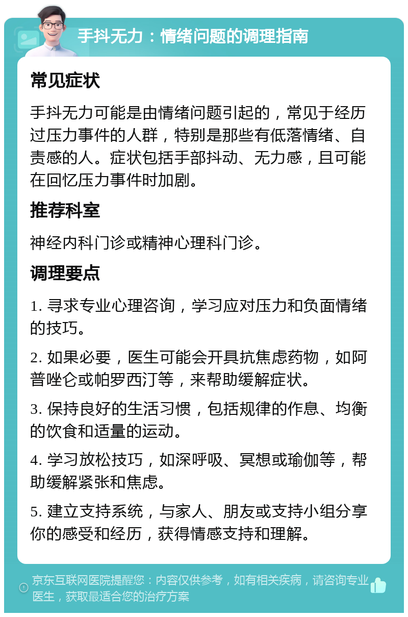 手抖无力：情绪问题的调理指南 常见症状 手抖无力可能是由情绪问题引起的，常见于经历过压力事件的人群，特别是那些有低落情绪、自责感的人。症状包括手部抖动、无力感，且可能在回忆压力事件时加剧。 推荐科室 神经内科门诊或精神心理科门诊。 调理要点 1. 寻求专业心理咨询，学习应对压力和负面情绪的技巧。 2. 如果必要，医生可能会开具抗焦虑药物，如阿普唑仑或帕罗西汀等，来帮助缓解症状。 3. 保持良好的生活习惯，包括规律的作息、均衡的饮食和适量的运动。 4. 学习放松技巧，如深呼吸、冥想或瑜伽等，帮助缓解紧张和焦虑。 5. 建立支持系统，与家人、朋友或支持小组分享你的感受和经历，获得情感支持和理解。