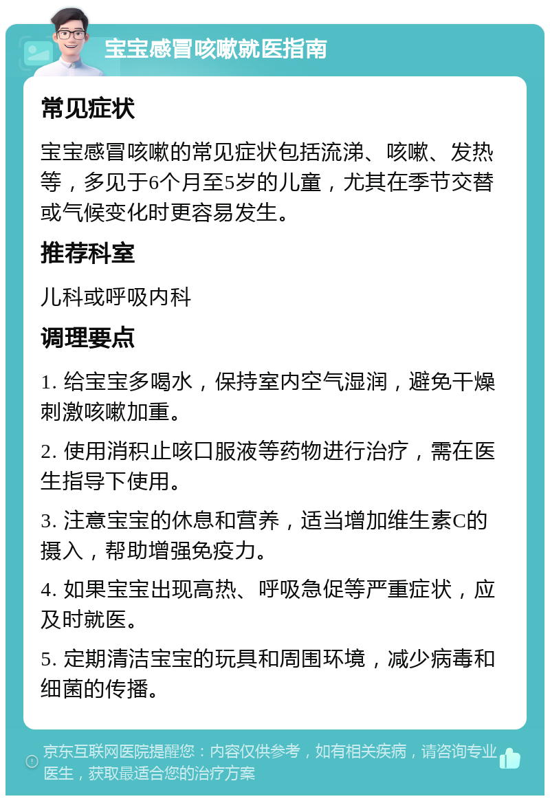 宝宝感冒咳嗽就医指南 常见症状 宝宝感冒咳嗽的常见症状包括流涕、咳嗽、发热等，多见于6个月至5岁的儿童，尤其在季节交替或气候变化时更容易发生。 推荐科室 儿科或呼吸内科 调理要点 1. 给宝宝多喝水，保持室内空气湿润，避免干燥刺激咳嗽加重。 2. 使用消积止咳口服液等药物进行治疗，需在医生指导下使用。 3. 注意宝宝的休息和营养，适当增加维生素C的摄入，帮助增强免疫力。 4. 如果宝宝出现高热、呼吸急促等严重症状，应及时就医。 5. 定期清洁宝宝的玩具和周围环境，减少病毒和细菌的传播。