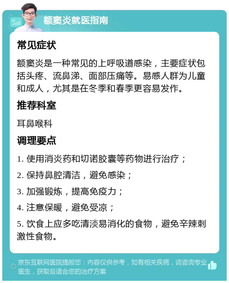 额窦炎就医指南 常见症状 额窦炎是一种常见的上呼吸道感染，主要症状包括头疼、流鼻涕、面部压痛等。易感人群为儿童和成人，尤其是在冬季和春季更容易发作。 推荐科室 耳鼻喉科 调理要点 1. 使用消炎药和切诺胶囊等药物进行治疗； 2. 保持鼻腔清洁，避免感染； 3. 加强锻炼，提高免疫力； 4. 注意保暖，避免受凉； 5. 饮食上应多吃清淡易消化的食物，避免辛辣刺激性食物。