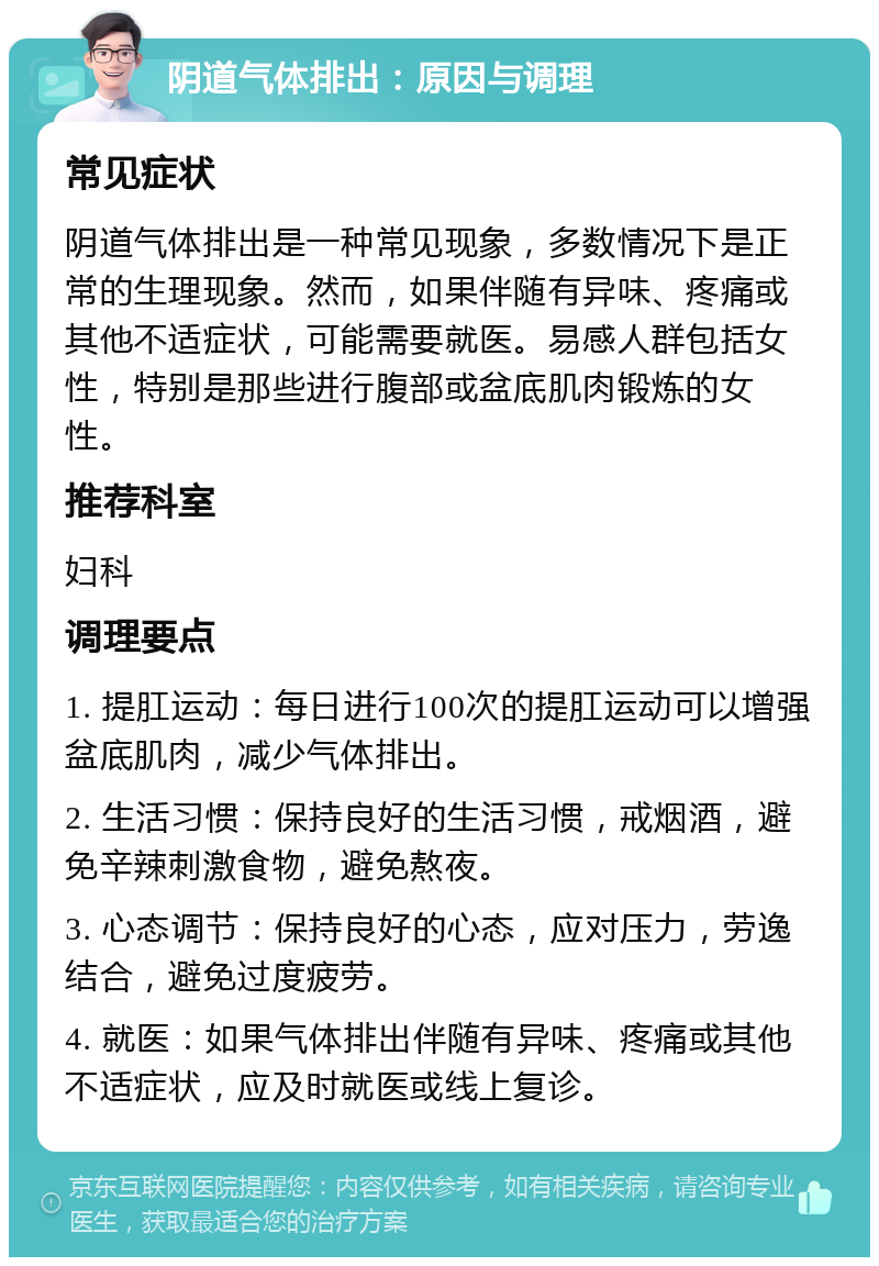 阴道气体排出：原因与调理 常见症状 阴道气体排出是一种常见现象，多数情况下是正常的生理现象。然而，如果伴随有异味、疼痛或其他不适症状，可能需要就医。易感人群包括女性，特别是那些进行腹部或盆底肌肉锻炼的女性。 推荐科室 妇科 调理要点 1. 提肛运动：每日进行100次的提肛运动可以增强盆底肌肉，减少气体排出。 2. 生活习惯：保持良好的生活习惯，戒烟酒，避免辛辣刺激食物，避免熬夜。 3. 心态调节：保持良好的心态，应对压力，劳逸结合，避免过度疲劳。 4. 就医：如果气体排出伴随有异味、疼痛或其他不适症状，应及时就医或线上复诊。