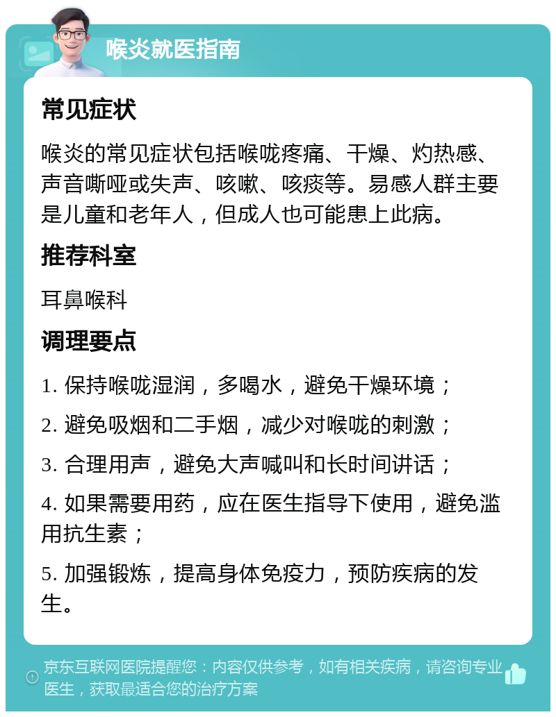 喉炎就医指南 常见症状 喉炎的常见症状包括喉咙疼痛、干燥、灼热感、声音嘶哑或失声、咳嗽、咳痰等。易感人群主要是儿童和老年人，但成人也可能患上此病。 推荐科室 耳鼻喉科 调理要点 1. 保持喉咙湿润，多喝水，避免干燥环境； 2. 避免吸烟和二手烟，减少对喉咙的刺激； 3. 合理用声，避免大声喊叫和长时间讲话； 4. 如果需要用药，应在医生指导下使用，避免滥用抗生素； 5. 加强锻炼，提高身体免疫力，预防疾病的发生。