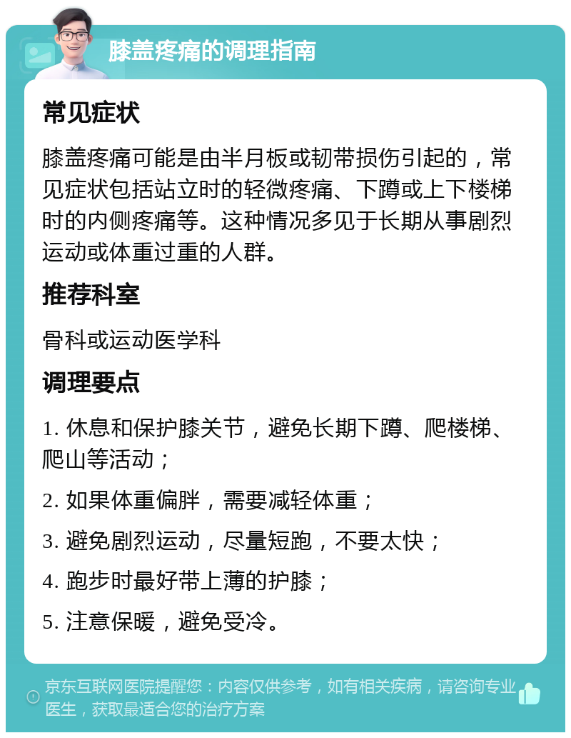 膝盖疼痛的调理指南 常见症状 膝盖疼痛可能是由半月板或韧带损伤引起的，常见症状包括站立时的轻微疼痛、下蹲或上下楼梯时的内侧疼痛等。这种情况多见于长期从事剧烈运动或体重过重的人群。 推荐科室 骨科或运动医学科 调理要点 1. 休息和保护膝关节，避免长期下蹲、爬楼梯、爬山等活动； 2. 如果体重偏胖，需要减轻体重； 3. 避免剧烈运动，尽量短跑，不要太快； 4. 跑步时最好带上薄的护膝； 5. 注意保暖，避免受冷。