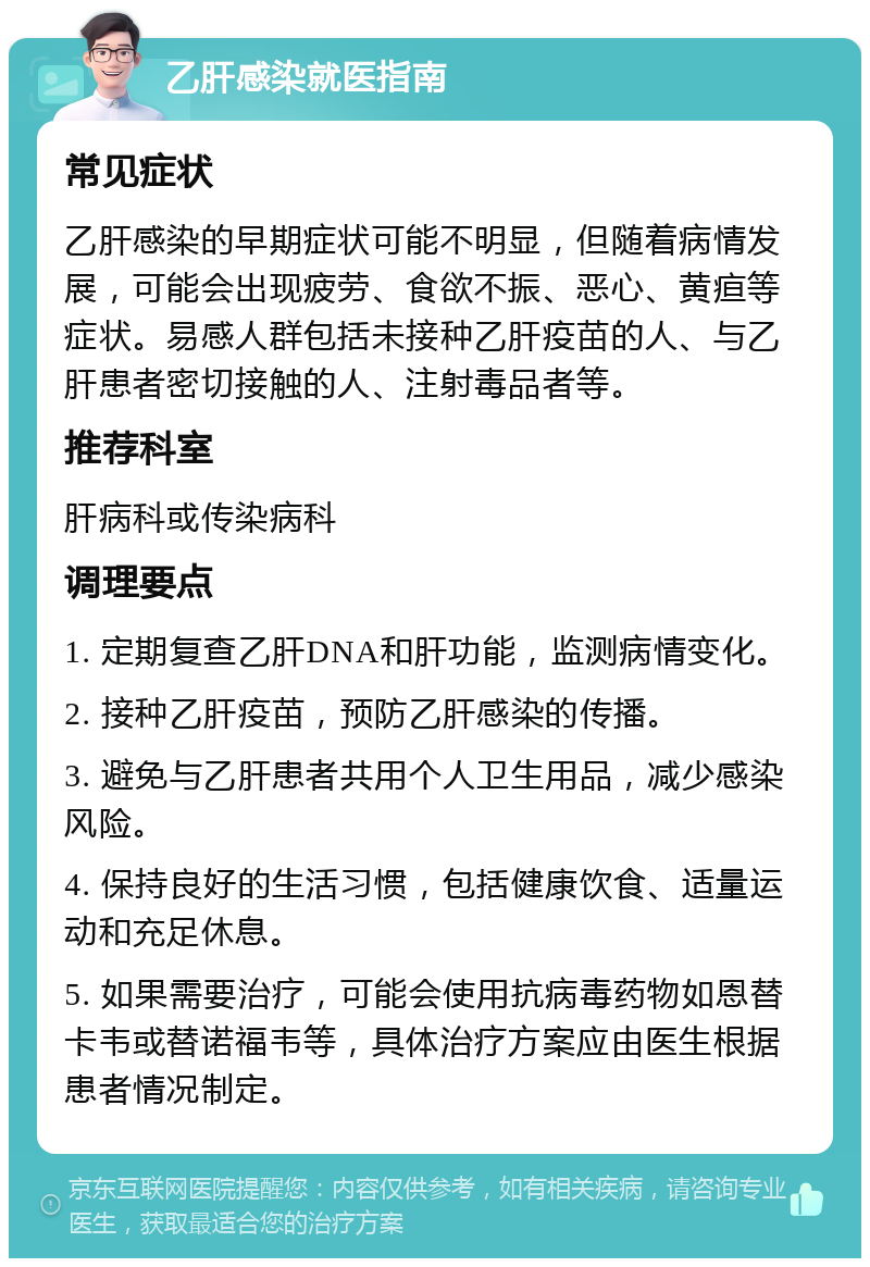 乙肝感染就医指南 常见症状 乙肝感染的早期症状可能不明显，但随着病情发展，可能会出现疲劳、食欲不振、恶心、黄疸等症状。易感人群包括未接种乙肝疫苗的人、与乙肝患者密切接触的人、注射毒品者等。 推荐科室 肝病科或传染病科 调理要点 1. 定期复查乙肝DNA和肝功能，监测病情变化。 2. 接种乙肝疫苗，预防乙肝感染的传播。 3. 避免与乙肝患者共用个人卫生用品，减少感染风险。 4. 保持良好的生活习惯，包括健康饮食、适量运动和充足休息。 5. 如果需要治疗，可能会使用抗病毒药物如恩替卡韦或替诺福韦等，具体治疗方案应由医生根据患者情况制定。