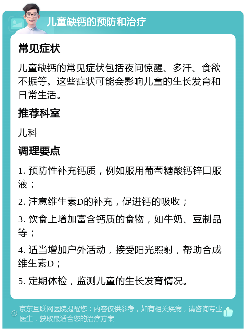 儿童缺钙的预防和治疗 常见症状 儿童缺钙的常见症状包括夜间惊醒、多汗、食欲不振等。这些症状可能会影响儿童的生长发育和日常生活。 推荐科室 儿科 调理要点 1. 预防性补充钙质，例如服用葡萄糖酸钙锌口服液； 2. 注意维生素D的补充，促进钙的吸收； 3. 饮食上增加富含钙质的食物，如牛奶、豆制品等； 4. 适当增加户外活动，接受阳光照射，帮助合成维生素D； 5. 定期体检，监测儿童的生长发育情况。