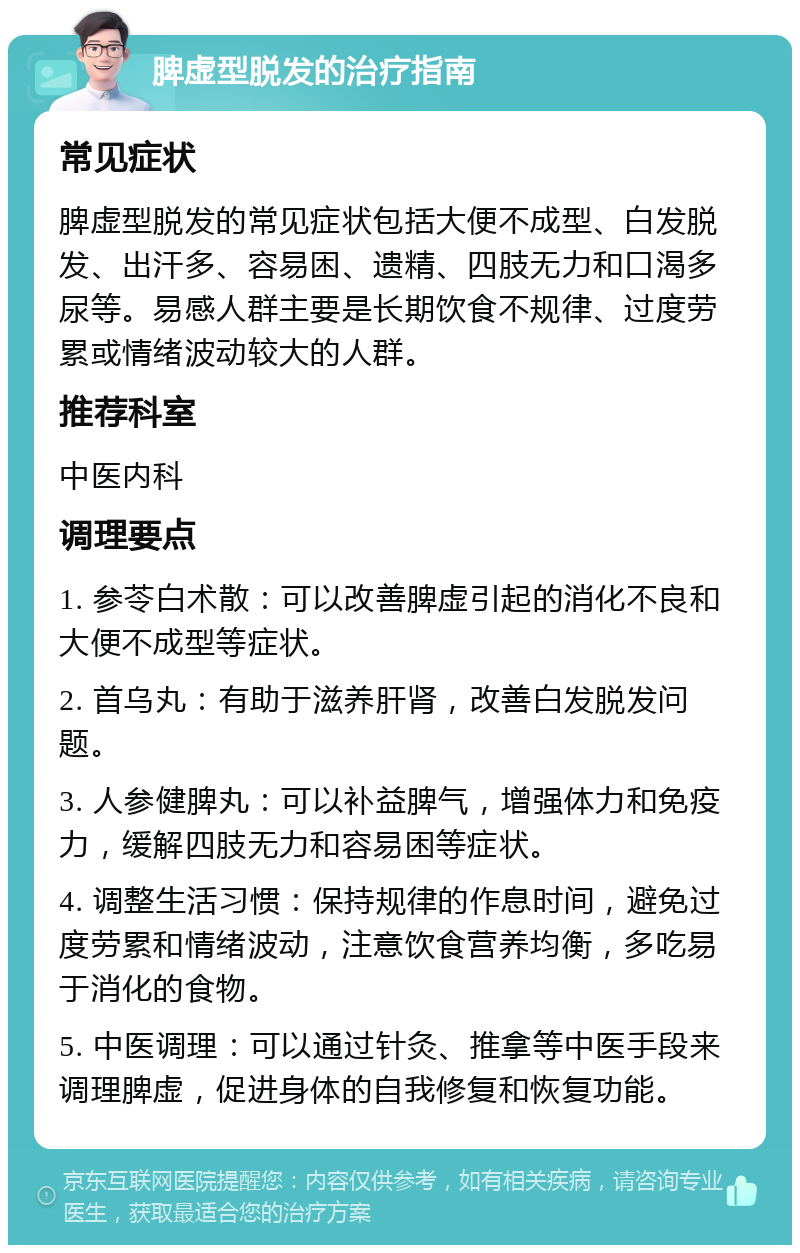 脾虚型脱发的治疗指南 常见症状 脾虚型脱发的常见症状包括大便不成型、白发脱发、出汗多、容易困、遗精、四肢无力和口渴多尿等。易感人群主要是长期饮食不规律、过度劳累或情绪波动较大的人群。 推荐科室 中医内科 调理要点 1. 参苓白术散：可以改善脾虚引起的消化不良和大便不成型等症状。 2. 首乌丸：有助于滋养肝肾，改善白发脱发问题。 3. 人参健脾丸：可以补益脾气，增强体力和免疫力，缓解四肢无力和容易困等症状。 4. 调整生活习惯：保持规律的作息时间，避免过度劳累和情绪波动，注意饮食营养均衡，多吃易于消化的食物。 5. 中医调理：可以通过针灸、推拿等中医手段来调理脾虚，促进身体的自我修复和恢复功能。