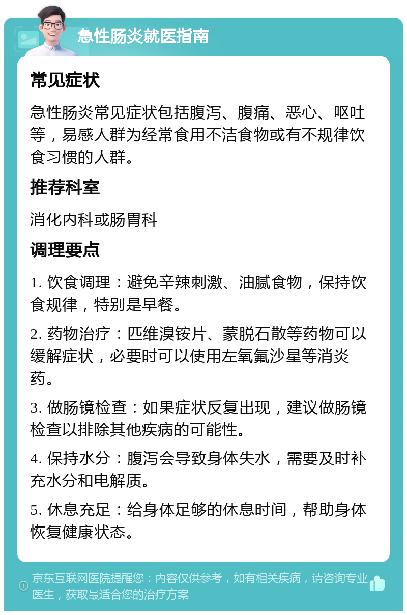 急性肠炎就医指南 常见症状 急性肠炎常见症状包括腹泻、腹痛、恶心、呕吐等，易感人群为经常食用不洁食物或有不规律饮食习惯的人群。 推荐科室 消化内科或肠胃科 调理要点 1. 饮食调理：避免辛辣刺激、油腻食物，保持饮食规律，特别是早餐。 2. 药物治疗：匹维溴铵片、蒙脱石散等药物可以缓解症状，必要时可以使用左氧氟沙星等消炎药。 3. 做肠镜检查：如果症状反复出现，建议做肠镜检查以排除其他疾病的可能性。 4. 保持水分：腹泻会导致身体失水，需要及时补充水分和电解质。 5. 休息充足：给身体足够的休息时间，帮助身体恢复健康状态。