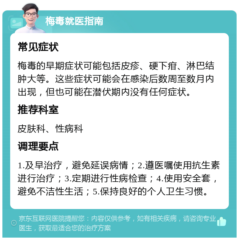 梅毒就医指南 常见症状 梅毒的早期症状可能包括皮疹、硬下疳、淋巴结肿大等。这些症状可能会在感染后数周至数月内出现，但也可能在潜伏期内没有任何症状。 推荐科室 皮肤科、性病科 调理要点 1.及早治疗，避免延误病情；2.遵医嘱使用抗生素进行治疗；3.定期进行性病检查；4.使用安全套，避免不洁性生活；5.保持良好的个人卫生习惯。