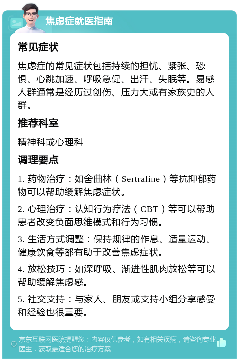 焦虑症就医指南 常见症状 焦虑症的常见症状包括持续的担忧、紧张、恐惧、心跳加速、呼吸急促、出汗、失眠等。易感人群通常是经历过创伤、压力大或有家族史的人群。 推荐科室 精神科或心理科 调理要点 1. 药物治疗：如舍曲林（Sertraline）等抗抑郁药物可以帮助缓解焦虑症状。 2. 心理治疗：认知行为疗法（CBT）等可以帮助患者改变负面思维模式和行为习惯。 3. 生活方式调整：保持规律的作息、适量运动、健康饮食等都有助于改善焦虑症状。 4. 放松技巧：如深呼吸、渐进性肌肉放松等可以帮助缓解焦虑感。 5. 社交支持：与家人、朋友或支持小组分享感受和经验也很重要。