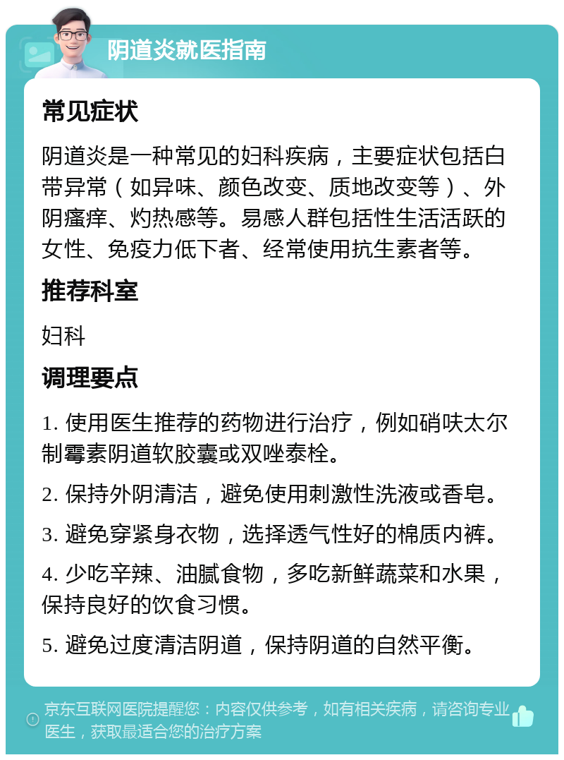 阴道炎就医指南 常见症状 阴道炎是一种常见的妇科疾病，主要症状包括白带异常（如异味、颜色改变、质地改变等）、外阴瘙痒、灼热感等。易感人群包括性生活活跃的女性、免疫力低下者、经常使用抗生素者等。 推荐科室 妇科 调理要点 1. 使用医生推荐的药物进行治疗，例如硝呋太尔制霉素阴道软胶囊或双唑泰栓。 2. 保持外阴清洁，避免使用刺激性洗液或香皂。 3. 避免穿紧身衣物，选择透气性好的棉质内裤。 4. 少吃辛辣、油腻食物，多吃新鲜蔬菜和水果，保持良好的饮食习惯。 5. 避免过度清洁阴道，保持阴道的自然平衡。