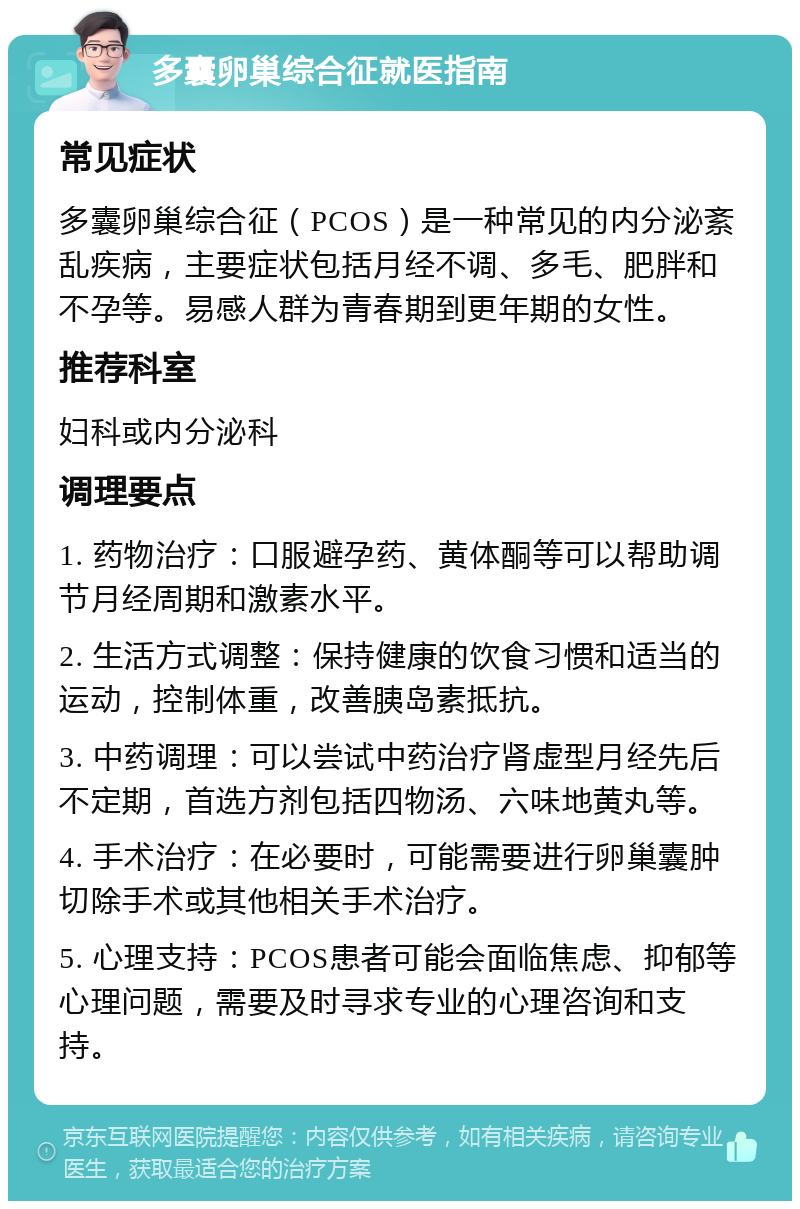 多囊卵巢综合征就医指南 常见症状 多囊卵巢综合征（PCOS）是一种常见的内分泌紊乱疾病，主要症状包括月经不调、多毛、肥胖和不孕等。易感人群为青春期到更年期的女性。 推荐科室 妇科或内分泌科 调理要点 1. 药物治疗：口服避孕药、黄体酮等可以帮助调节月经周期和激素水平。 2. 生活方式调整：保持健康的饮食习惯和适当的运动，控制体重，改善胰岛素抵抗。 3. 中药调理：可以尝试中药治疗肾虚型月经先后不定期，首选方剂包括四物汤、六味地黄丸等。 4. 手术治疗：在必要时，可能需要进行卵巢囊肿切除手术或其他相关手术治疗。 5. 心理支持：PCOS患者可能会面临焦虑、抑郁等心理问题，需要及时寻求专业的心理咨询和支持。