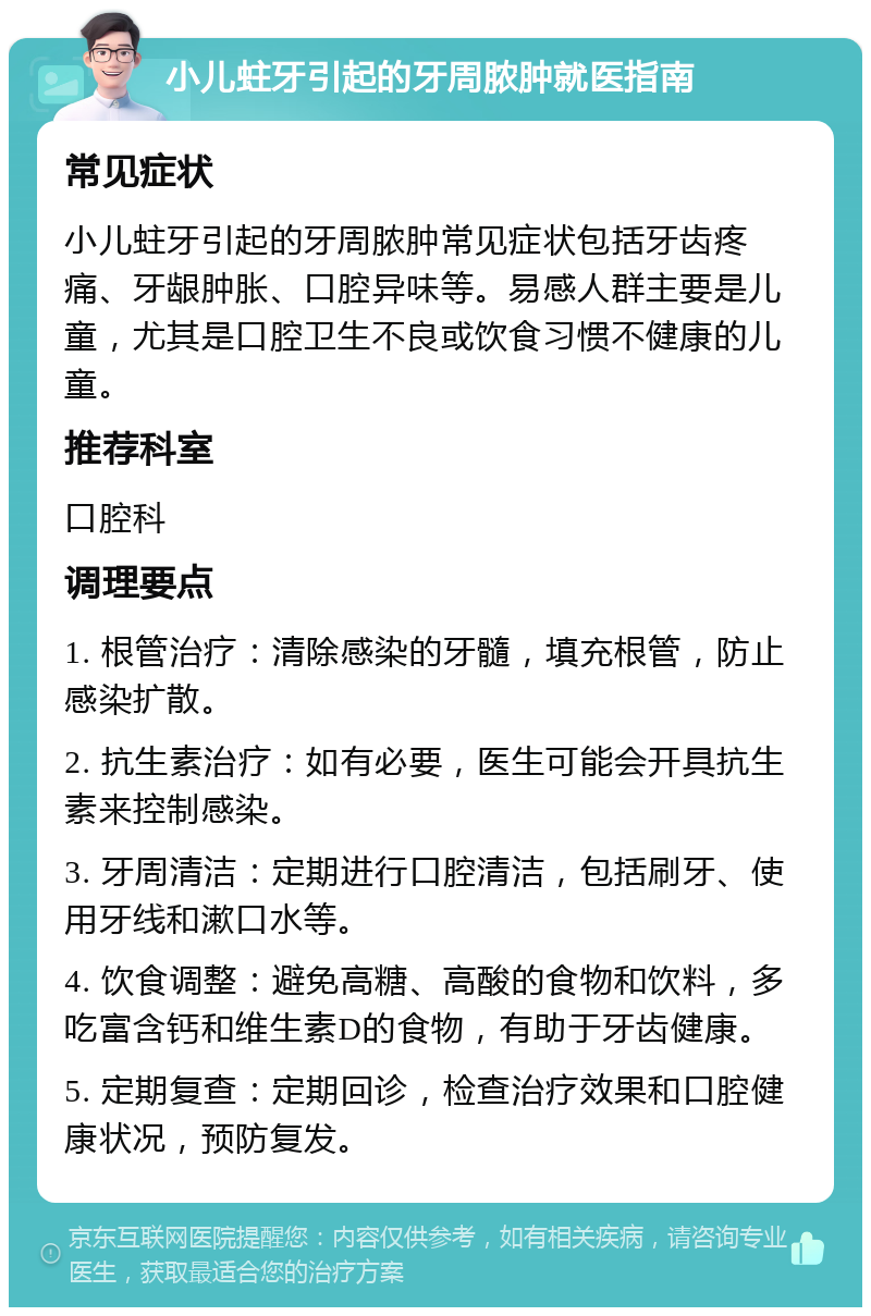 小儿蛀牙引起的牙周脓肿就医指南 常见症状 小儿蛀牙引起的牙周脓肿常见症状包括牙齿疼痛、牙龈肿胀、口腔异味等。易感人群主要是儿童，尤其是口腔卫生不良或饮食习惯不健康的儿童。 推荐科室 口腔科 调理要点 1. 根管治疗：清除感染的牙髓，填充根管，防止感染扩散。 2. 抗生素治疗：如有必要，医生可能会开具抗生素来控制感染。 3. 牙周清洁：定期进行口腔清洁，包括刷牙、使用牙线和漱口水等。 4. 饮食调整：避免高糖、高酸的食物和饮料，多吃富含钙和维生素D的食物，有助于牙齿健康。 5. 定期复查：定期回诊，检查治疗效果和口腔健康状况，预防复发。