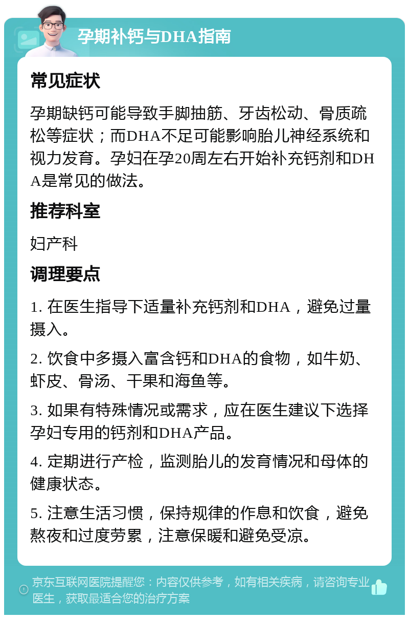 孕期补钙与DHA指南 常见症状 孕期缺钙可能导致手脚抽筋、牙齿松动、骨质疏松等症状；而DHA不足可能影响胎儿神经系统和视力发育。孕妇在孕20周左右开始补充钙剂和DHA是常见的做法。 推荐科室 妇产科 调理要点 1. 在医生指导下适量补充钙剂和DHA，避免过量摄入。 2. 饮食中多摄入富含钙和DHA的食物，如牛奶、虾皮、骨汤、干果和海鱼等。 3. 如果有特殊情况或需求，应在医生建议下选择孕妇专用的钙剂和DHA产品。 4. 定期进行产检，监测胎儿的发育情况和母体的健康状态。 5. 注意生活习惯，保持规律的作息和饮食，避免熬夜和过度劳累，注意保暖和避免受凉。