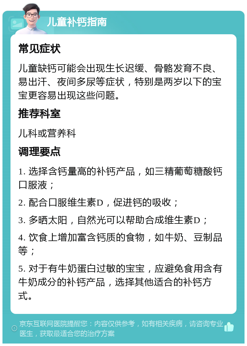 儿童补钙指南 常见症状 儿童缺钙可能会出现生长迟缓、骨骼发育不良、易出汗、夜间多尿等症状，特别是两岁以下的宝宝更容易出现这些问题。 推荐科室 儿科或营养科 调理要点 1. 选择含钙量高的补钙产品，如三精葡萄糖酸钙口服液； 2. 配合口服维生素D，促进钙的吸收； 3. 多晒太阳，自然光可以帮助合成维生素D； 4. 饮食上增加富含钙质的食物，如牛奶、豆制品等； 5. 对于有牛奶蛋白过敏的宝宝，应避免食用含有牛奶成分的补钙产品，选择其他适合的补钙方式。