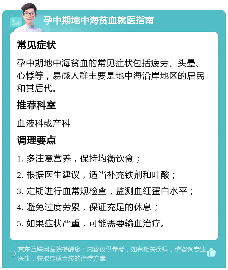 孕中期地中海贫血就医指南 常见症状 孕中期地中海贫血的常见症状包括疲劳、头晕、心悸等，易感人群主要是地中海沿岸地区的居民和其后代。 推荐科室 血液科或产科 调理要点 1. 多注意营养，保持均衡饮食； 2. 根据医生建议，适当补充铁剂和叶酸； 3. 定期进行血常规检查，监测血红蛋白水平； 4. 避免过度劳累，保证充足的休息； 5. 如果症状严重，可能需要输血治疗。