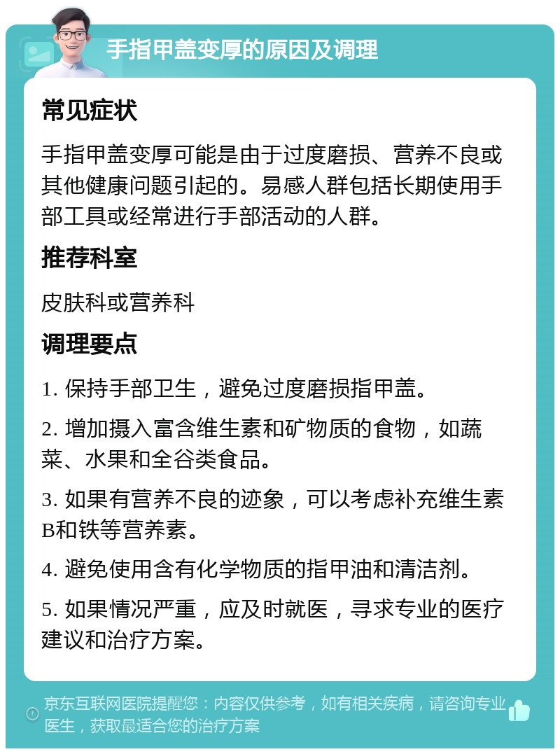 手指甲盖变厚的原因及调理 常见症状 手指甲盖变厚可能是由于过度磨损、营养不良或其他健康问题引起的。易感人群包括长期使用手部工具或经常进行手部活动的人群。 推荐科室 皮肤科或营养科 调理要点 1. 保持手部卫生，避免过度磨损指甲盖。 2. 增加摄入富含维生素和矿物质的食物，如蔬菜、水果和全谷类食品。 3. 如果有营养不良的迹象，可以考虑补充维生素B和铁等营养素。 4. 避免使用含有化学物质的指甲油和清洁剂。 5. 如果情况严重，应及时就医，寻求专业的医疗建议和治疗方案。