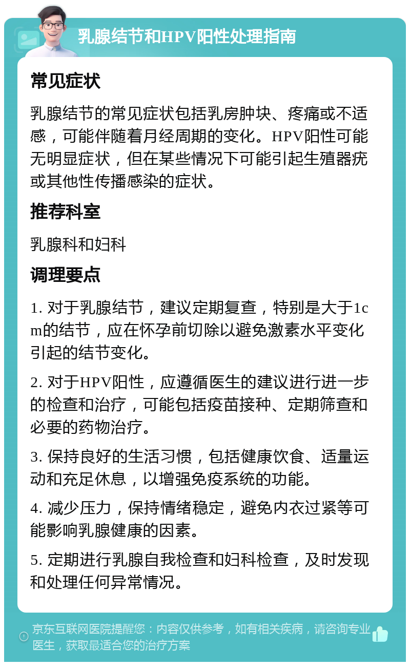 乳腺结节和HPV阳性处理指南 常见症状 乳腺结节的常见症状包括乳房肿块、疼痛或不适感，可能伴随着月经周期的变化。HPV阳性可能无明显症状，但在某些情况下可能引起生殖器疣或其他性传播感染的症状。 推荐科室 乳腺科和妇科 调理要点 1. 对于乳腺结节，建议定期复查，特别是大于1cm的结节，应在怀孕前切除以避免激素水平变化引起的结节变化。 2. 对于HPV阳性，应遵循医生的建议进行进一步的检查和治疗，可能包括疫苗接种、定期筛查和必要的药物治疗。 3. 保持良好的生活习惯，包括健康饮食、适量运动和充足休息，以增强免疫系统的功能。 4. 减少压力，保持情绪稳定，避免内衣过紧等可能影响乳腺健康的因素。 5. 定期进行乳腺自我检查和妇科检查，及时发现和处理任何异常情况。