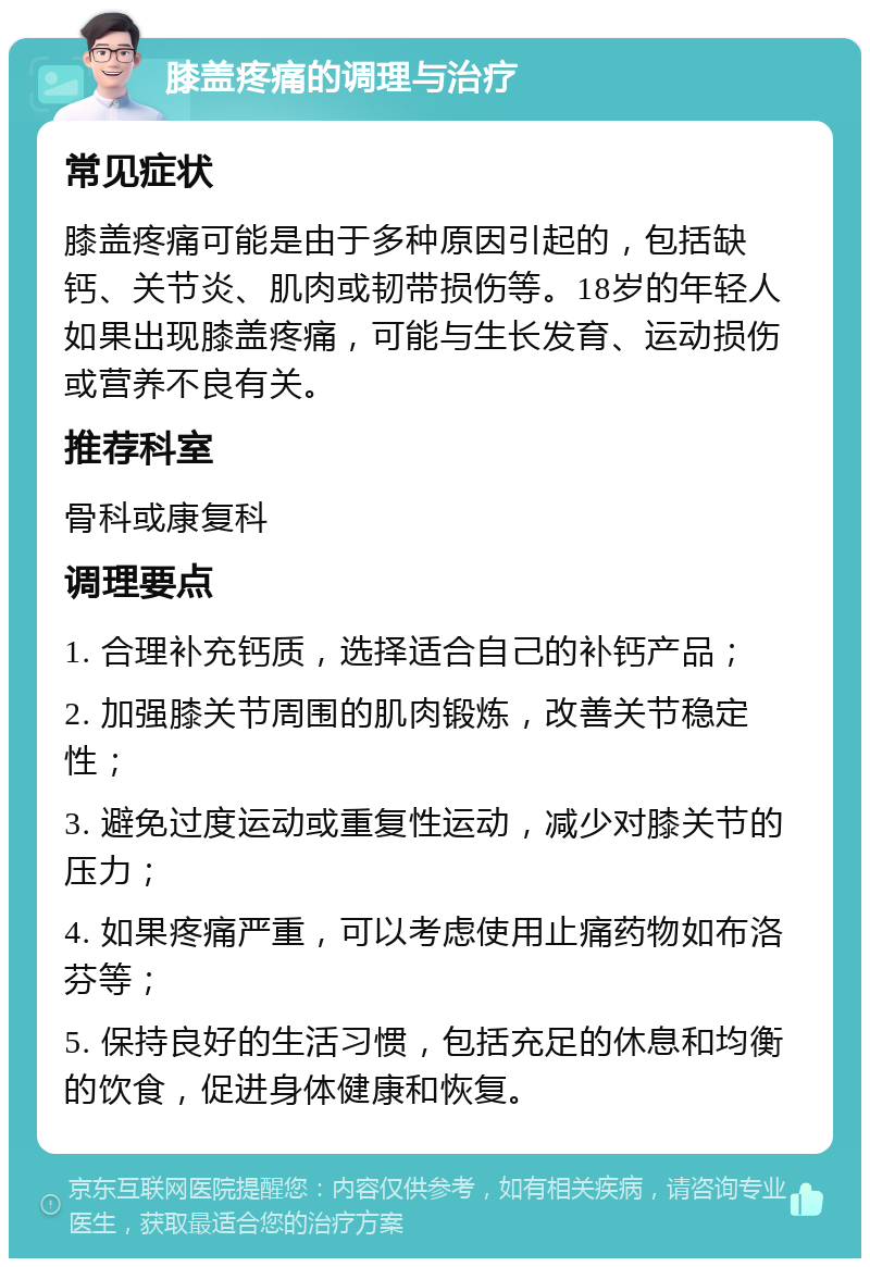 膝盖疼痛的调理与治疗 常见症状 膝盖疼痛可能是由于多种原因引起的，包括缺钙、关节炎、肌肉或韧带损伤等。18岁的年轻人如果出现膝盖疼痛，可能与生长发育、运动损伤或营养不良有关。 推荐科室 骨科或康复科 调理要点 1. 合理补充钙质，选择适合自己的补钙产品； 2. 加强膝关节周围的肌肉锻炼，改善关节稳定性； 3. 避免过度运动或重复性运动，减少对膝关节的压力； 4. 如果疼痛严重，可以考虑使用止痛药物如布洛芬等； 5. 保持良好的生活习惯，包括充足的休息和均衡的饮食，促进身体健康和恢复。