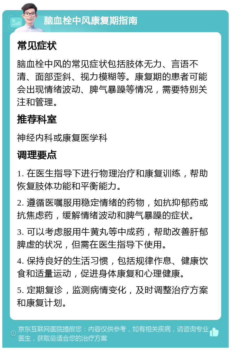 脑血栓中风康复期指南 常见症状 脑血栓中风的常见症状包括肢体无力、言语不清、面部歪斜、视力模糊等。康复期的患者可能会出现情绪波动、脾气暴躁等情况，需要特别关注和管理。 推荐科室 神经内科或康复医学科 调理要点 1. 在医生指导下进行物理治疗和康复训练，帮助恢复肢体功能和平衡能力。 2. 遵循医嘱服用稳定情绪的药物，如抗抑郁药或抗焦虑药，缓解情绪波动和脾气暴躁的症状。 3. 可以考虑服用牛黄丸等中成药，帮助改善肝郁脾虚的状况，但需在医生指导下使用。 4. 保持良好的生活习惯，包括规律作息、健康饮食和适量运动，促进身体康复和心理健康。 5. 定期复诊，监测病情变化，及时调整治疗方案和康复计划。