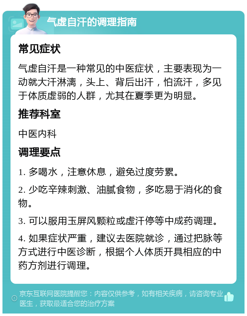 气虚自汗的调理指南 常见症状 气虚自汗是一种常见的中医症状，主要表现为一动就大汗淋漓，头上、背后出汗，怕流汗，多见于体质虚弱的人群，尤其在夏季更为明显。 推荐科室 中医内科 调理要点 1. 多喝水，注意休息，避免过度劳累。 2. 少吃辛辣刺激、油腻食物，多吃易于消化的食物。 3. 可以服用玉屏风颗粒或虚汗停等中成药调理。 4. 如果症状严重，建议去医院就诊，通过把脉等方式进行中医诊断，根据个人体质开具相应的中药方剂进行调理。