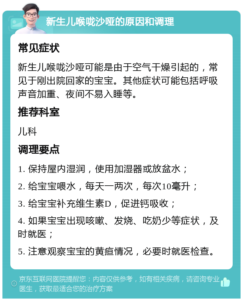 新生儿喉咙沙哑的原因和调理 常见症状 新生儿喉咙沙哑可能是由于空气干燥引起的，常见于刚出院回家的宝宝。其他症状可能包括呼吸声音加重、夜间不易入睡等。 推荐科室 儿科 调理要点 1. 保持屋内湿润，使用加湿器或放盆水； 2. 给宝宝喂水，每天一两次，每次10毫升； 3. 给宝宝补充维生素D，促进钙吸收； 4. 如果宝宝出现咳嗽、发烧、吃奶少等症状，及时就医； 5. 注意观察宝宝的黄疸情况，必要时就医检查。