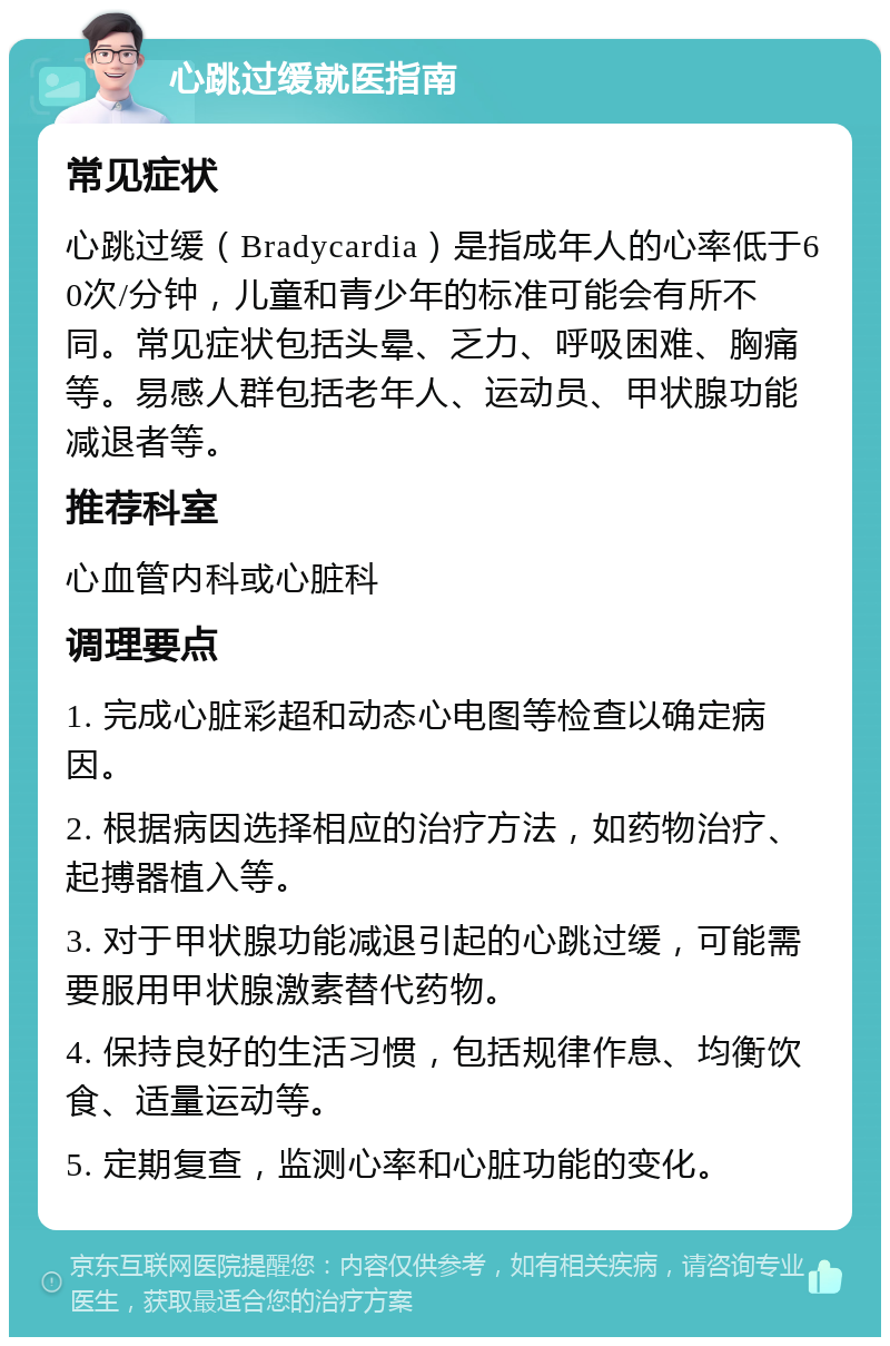 心跳过缓就医指南 常见症状 心跳过缓（Bradycardia）是指成年人的心率低于60次/分钟，儿童和青少年的标准可能会有所不同。常见症状包括头晕、乏力、呼吸困难、胸痛等。易感人群包括老年人、运动员、甲状腺功能减退者等。 推荐科室 心血管内科或心脏科 调理要点 1. 完成心脏彩超和动态心电图等检查以确定病因。 2. 根据病因选择相应的治疗方法，如药物治疗、起搏器植入等。 3. 对于甲状腺功能减退引起的心跳过缓，可能需要服用甲状腺激素替代药物。 4. 保持良好的生活习惯，包括规律作息、均衡饮食、适量运动等。 5. 定期复查，监测心率和心脏功能的变化。