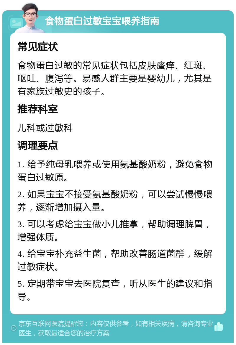 食物蛋白过敏宝宝喂养指南 常见症状 食物蛋白过敏的常见症状包括皮肤瘙痒、红斑、呕吐、腹泻等。易感人群主要是婴幼儿，尤其是有家族过敏史的孩子。 推荐科室 儿科或过敏科 调理要点 1. 给予纯母乳喂养或使用氨基酸奶粉，避免食物蛋白过敏原。 2. 如果宝宝不接受氨基酸奶粉，可以尝试慢慢喂养，逐渐增加摄入量。 3. 可以考虑给宝宝做小儿推拿，帮助调理脾胃，增强体质。 4. 给宝宝补充益生菌，帮助改善肠道菌群，缓解过敏症状。 5. 定期带宝宝去医院复查，听从医生的建议和指导。