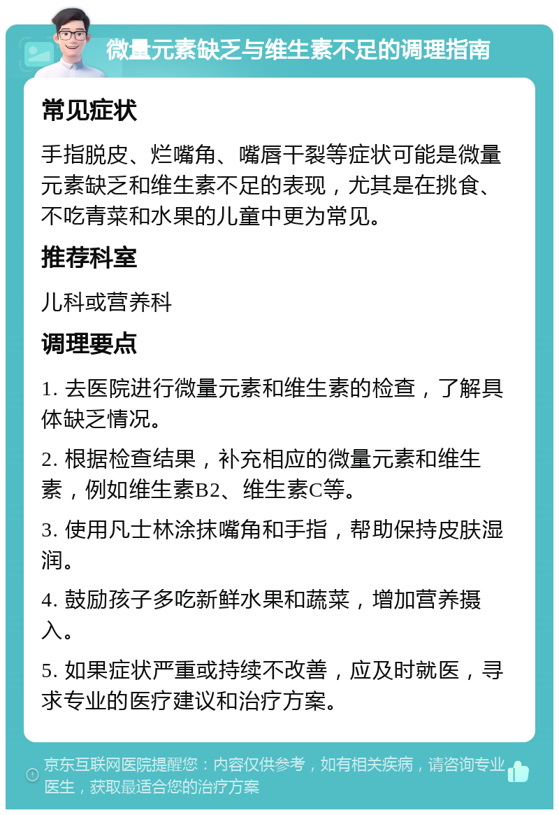 微量元素缺乏与维生素不足的调理指南 常见症状 手指脱皮、烂嘴角、嘴唇干裂等症状可能是微量元素缺乏和维生素不足的表现，尤其是在挑食、不吃青菜和水果的儿童中更为常见。 推荐科室 儿科或营养科 调理要点 1. 去医院进行微量元素和维生素的检查，了解具体缺乏情况。 2. 根据检查结果，补充相应的微量元素和维生素，例如维生素B2、维生素C等。 3. 使用凡士林涂抹嘴角和手指，帮助保持皮肤湿润。 4. 鼓励孩子多吃新鲜水果和蔬菜，增加营养摄入。 5. 如果症状严重或持续不改善，应及时就医，寻求专业的医疗建议和治疗方案。