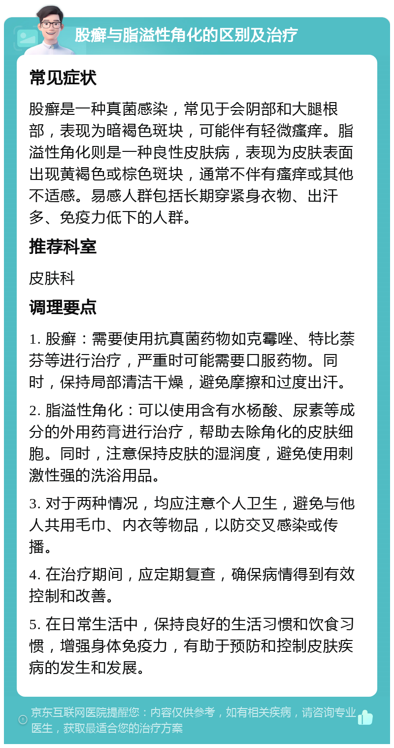 股癣与脂溢性角化的区别及治疗 常见症状 股癣是一种真菌感染，常见于会阴部和大腿根部，表现为暗褐色斑块，可能伴有轻微瘙痒。脂溢性角化则是一种良性皮肤病，表现为皮肤表面出现黄褐色或棕色斑块，通常不伴有瘙痒或其他不适感。易感人群包括长期穿紧身衣物、出汗多、免疫力低下的人群。 推荐科室 皮肤科 调理要点 1. 股癣：需要使用抗真菌药物如克霉唑、特比萘芬等进行治疗，严重时可能需要口服药物。同时，保持局部清洁干燥，避免摩擦和过度出汗。 2. 脂溢性角化：可以使用含有水杨酸、尿素等成分的外用药膏进行治疗，帮助去除角化的皮肤细胞。同时，注意保持皮肤的湿润度，避免使用刺激性强的洗浴用品。 3. 对于两种情况，均应注意个人卫生，避免与他人共用毛巾、内衣等物品，以防交叉感染或传播。 4. 在治疗期间，应定期复查，确保病情得到有效控制和改善。 5. 在日常生活中，保持良好的生活习惯和饮食习惯，增强身体免疫力，有助于预防和控制皮肤疾病的发生和发展。