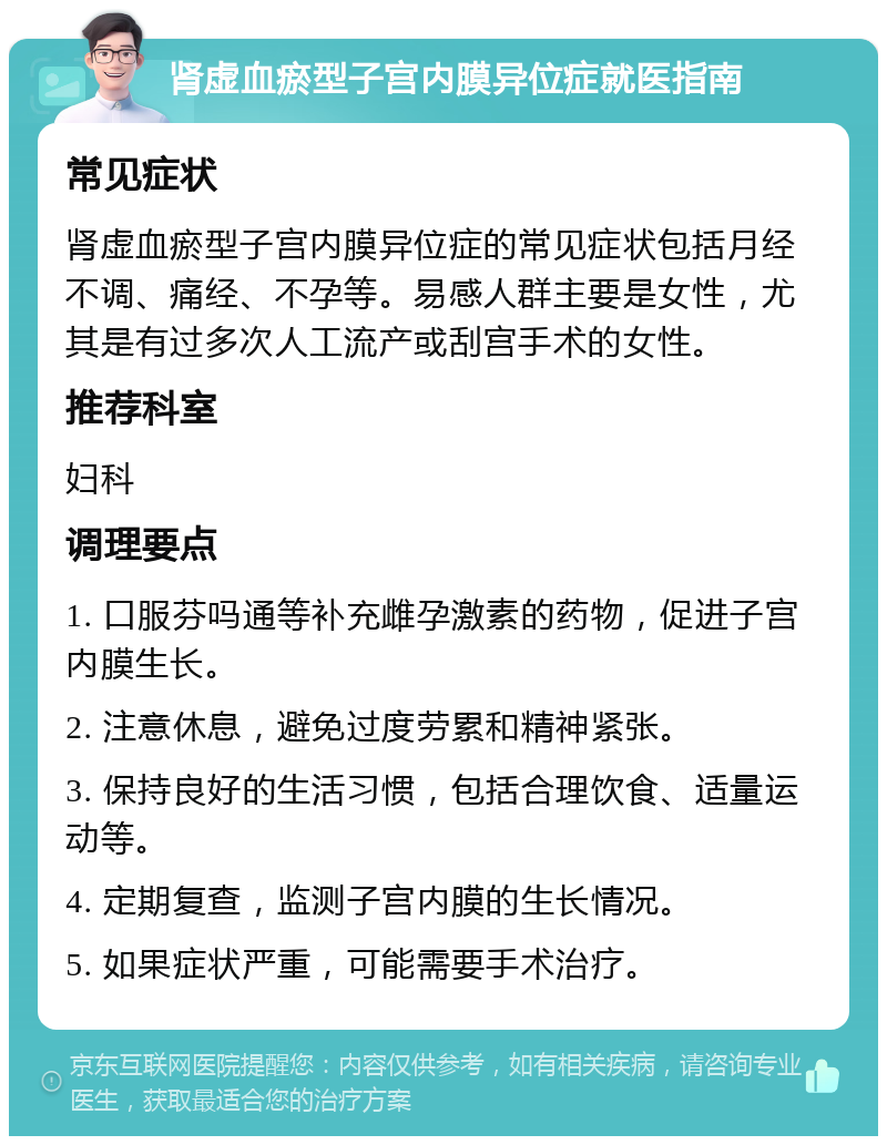 肾虚血瘀型子宫内膜异位症就医指南 常见症状 肾虚血瘀型子宫内膜异位症的常见症状包括月经不调、痛经、不孕等。易感人群主要是女性，尤其是有过多次人工流产或刮宫手术的女性。 推荐科室 妇科 调理要点 1. 口服芬吗通等补充雌孕激素的药物，促进子宫内膜生长。 2. 注意休息，避免过度劳累和精神紧张。 3. 保持良好的生活习惯，包括合理饮食、适量运动等。 4. 定期复查，监测子宫内膜的生长情况。 5. 如果症状严重，可能需要手术治疗。