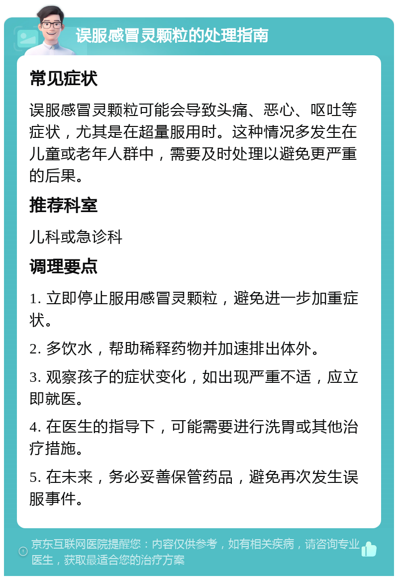 误服感冒灵颗粒的处理指南 常见症状 误服感冒灵颗粒可能会导致头痛、恶心、呕吐等症状，尤其是在超量服用时。这种情况多发生在儿童或老年人群中，需要及时处理以避免更严重的后果。 推荐科室 儿科或急诊科 调理要点 1. 立即停止服用感冒灵颗粒，避免进一步加重症状。 2. 多饮水，帮助稀释药物并加速排出体外。 3. 观察孩子的症状变化，如出现严重不适，应立即就医。 4. 在医生的指导下，可能需要进行洗胃或其他治疗措施。 5. 在未来，务必妥善保管药品，避免再次发生误服事件。