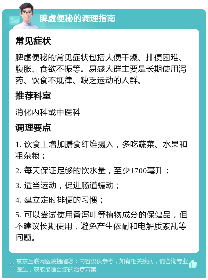 脾虚便秘的调理指南 常见症状 脾虚便秘的常见症状包括大便干燥、排便困难、腹胀、食欲不振等。易感人群主要是长期使用泻药、饮食不规律、缺乏运动的人群。 推荐科室 消化内科或中医科 调理要点 1. 饮食上增加膳食纤维摄入，多吃蔬菜、水果和粗杂粮； 2. 每天保证足够的饮水量，至少1700毫升； 3. 适当运动，促进肠道蠕动； 4. 建立定时排便的习惯； 5. 可以尝试使用番泻叶等植物成分的保健品，但不建议长期使用，避免产生依耐和电解质紊乱等问题。