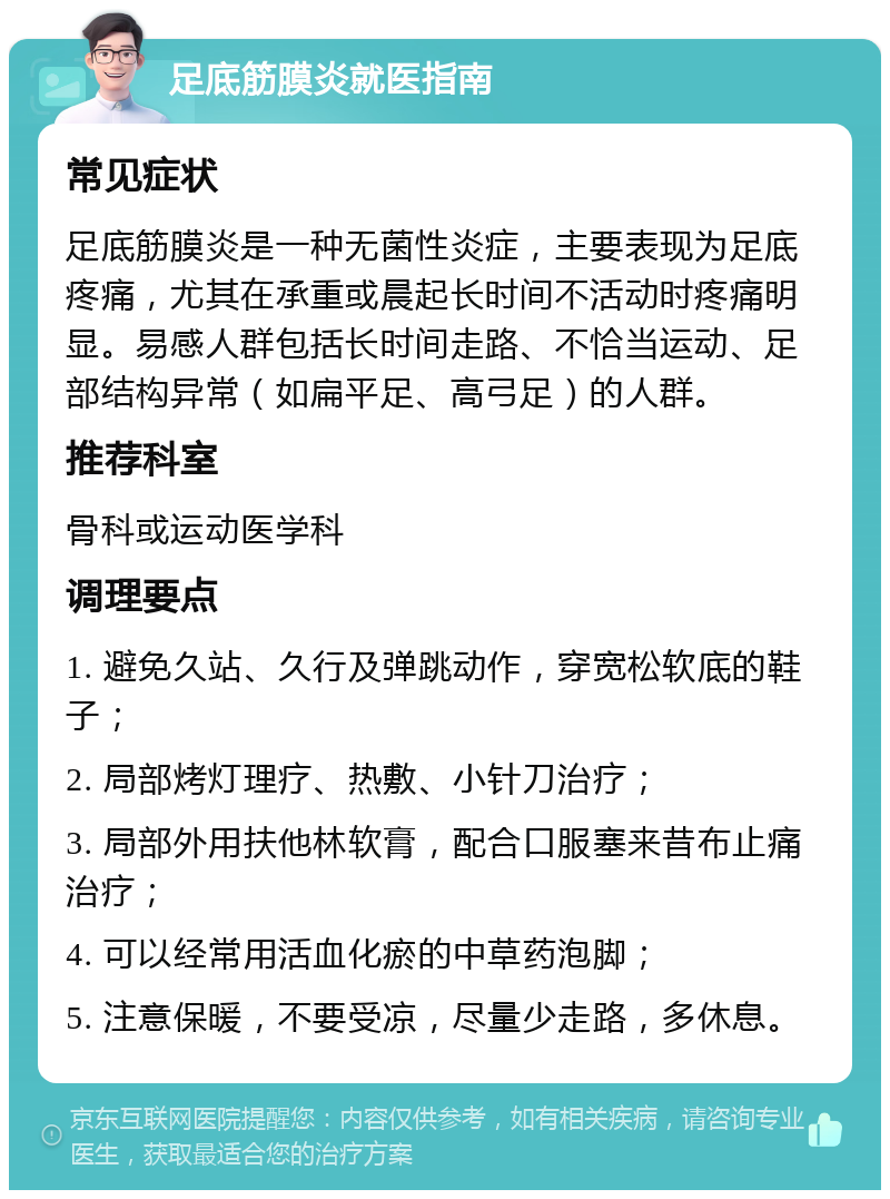 足底筋膜炎就医指南 常见症状 足底筋膜炎是一种无菌性炎症，主要表现为足底疼痛，尤其在承重或晨起长时间不活动时疼痛明显。易感人群包括长时间走路、不恰当运动、足部结构异常（如扁平足、高弓足）的人群。 推荐科室 骨科或运动医学科 调理要点 1. 避免久站、久行及弹跳动作，穿宽松软底的鞋子； 2. 局部烤灯理疗、热敷、小针刀治疗； 3. 局部外用扶他林软膏，配合口服塞来昔布止痛治疗； 4. 可以经常用活血化瘀的中草药泡脚； 5. 注意保暖，不要受凉，尽量少走路，多休息。