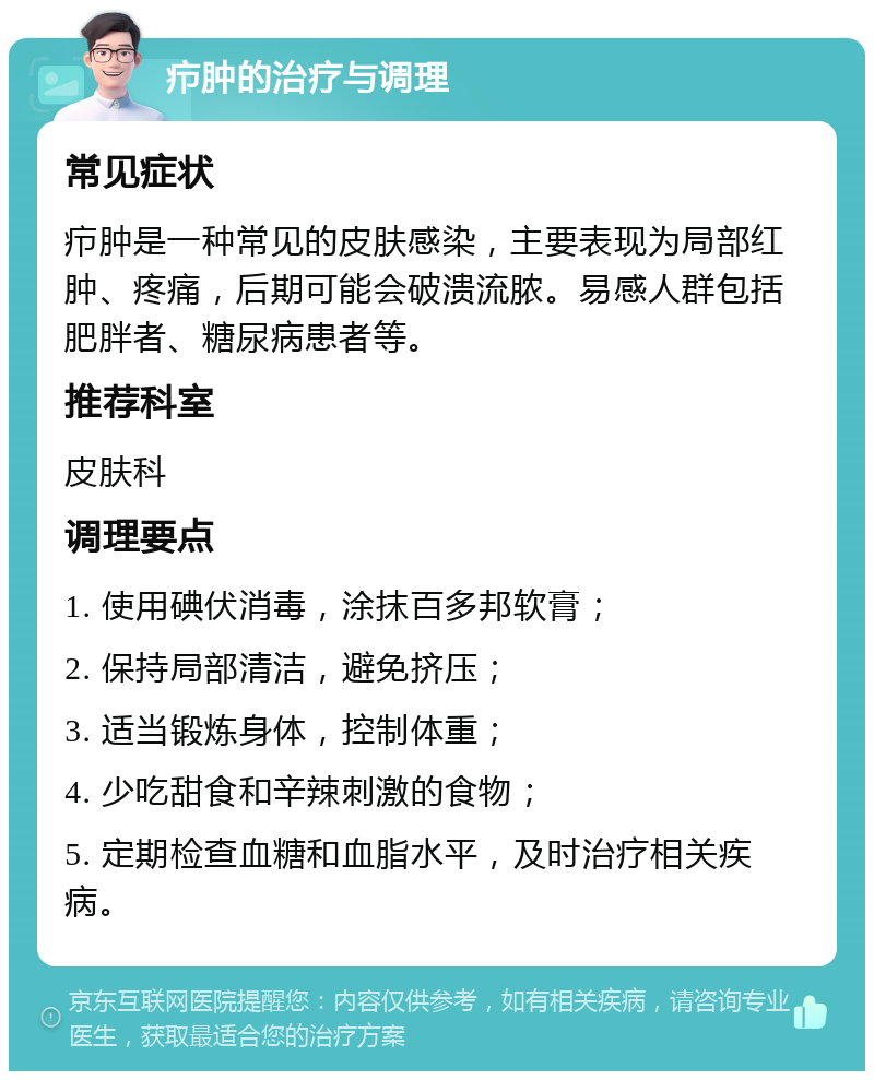 疖肿的治疗与调理 常见症状 疖肿是一种常见的皮肤感染，主要表现为局部红肿、疼痛，后期可能会破溃流脓。易感人群包括肥胖者、糖尿病患者等。 推荐科室 皮肤科 调理要点 1. 使用碘伏消毒，涂抹百多邦软膏； 2. 保持局部清洁，避免挤压； 3. 适当锻炼身体，控制体重； 4. 少吃甜食和辛辣刺激的食物； 5. 定期检查血糖和血脂水平，及时治疗相关疾病。