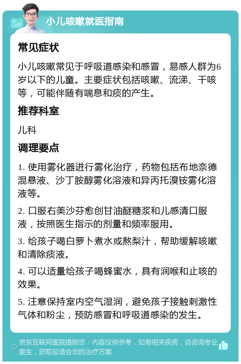 小儿咳嗽就医指南 常见症状 小儿咳嗽常见于呼吸道感染和感冒，易感人群为6岁以下的儿童。主要症状包括咳嗽、流涕、干咳等，可能伴随有喘息和痰的产生。 推荐科室 儿科 调理要点 1. 使用雾化器进行雾化治疗，药物包括布地奈德混悬液、沙丁胺醇雾化溶液和异丙托溴铵雾化溶液等。 2. 口服右美沙芬愈创甘油醚糖浆和儿感清口服液，按照医生指示的剂量和频率服用。 3. 给孩子喝白萝卜煮水或熬梨汁，帮助缓解咳嗽和清除痰液。 4. 可以适量给孩子喝蜂蜜水，具有润喉和止咳的效果。 5. 注意保持室内空气湿润，避免孩子接触刺激性气体和粉尘，预防感冒和呼吸道感染的发生。