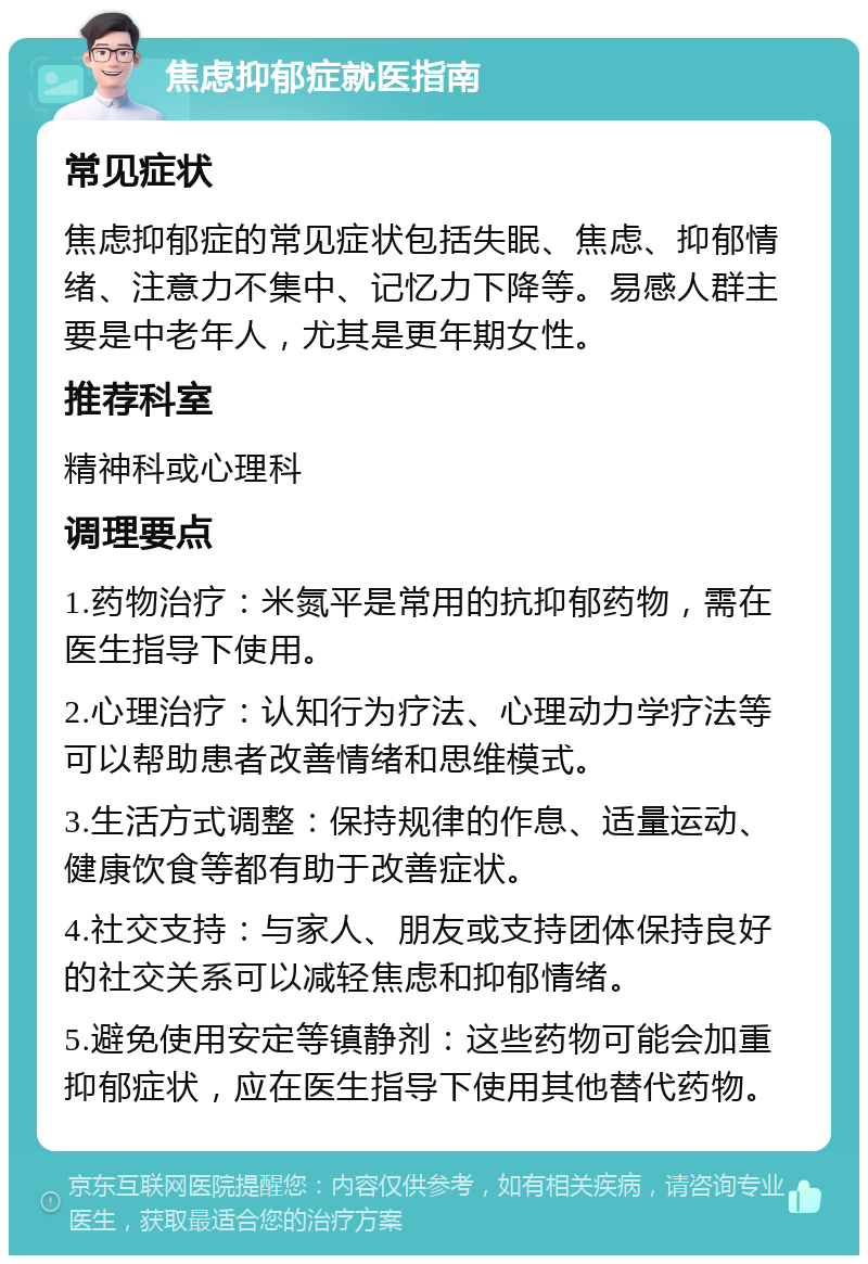 焦虑抑郁症就医指南 常见症状 焦虑抑郁症的常见症状包括失眠、焦虑、抑郁情绪、注意力不集中、记忆力下降等。易感人群主要是中老年人，尤其是更年期女性。 推荐科室 精神科或心理科 调理要点 1.药物治疗：米氮平是常用的抗抑郁药物，需在医生指导下使用。 2.心理治疗：认知行为疗法、心理动力学疗法等可以帮助患者改善情绪和思维模式。 3.生活方式调整：保持规律的作息、适量运动、健康饮食等都有助于改善症状。 4.社交支持：与家人、朋友或支持团体保持良好的社交关系可以减轻焦虑和抑郁情绪。 5.避免使用安定等镇静剂：这些药物可能会加重抑郁症状，应在医生指导下使用其他替代药物。