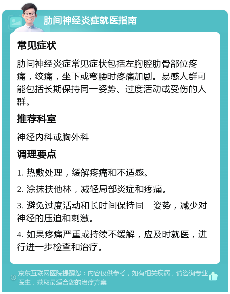 肋间神经炎症就医指南 常见症状 肋间神经炎症常见症状包括左胸腔肋骨部位疼痛，绞痛，坐下或弯腰时疼痛加剧。易感人群可能包括长期保持同一姿势、过度活动或受伤的人群。 推荐科室 神经内科或胸外科 调理要点 1. 热敷处理，缓解疼痛和不适感。 2. 涂抹扶他林，减轻局部炎症和疼痛。 3. 避免过度活动和长时间保持同一姿势，减少对神经的压迫和刺激。 4. 如果疼痛严重或持续不缓解，应及时就医，进行进一步检查和治疗。