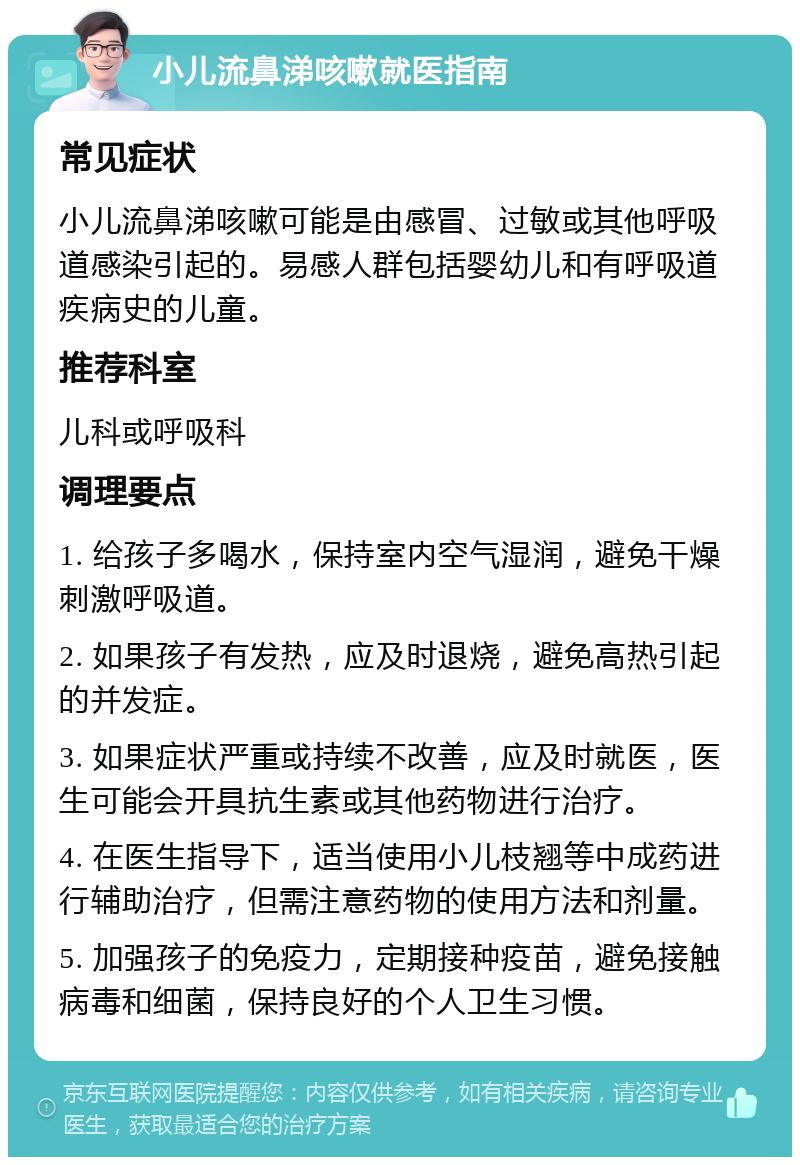 小儿流鼻涕咳嗽就医指南 常见症状 小儿流鼻涕咳嗽可能是由感冒、过敏或其他呼吸道感染引起的。易感人群包括婴幼儿和有呼吸道疾病史的儿童。 推荐科室 儿科或呼吸科 调理要点 1. 给孩子多喝水，保持室内空气湿润，避免干燥刺激呼吸道。 2. 如果孩子有发热，应及时退烧，避免高热引起的并发症。 3. 如果症状严重或持续不改善，应及时就医，医生可能会开具抗生素或其他药物进行治疗。 4. 在医生指导下，适当使用小儿枝翘等中成药进行辅助治疗，但需注意药物的使用方法和剂量。 5. 加强孩子的免疫力，定期接种疫苗，避免接触病毒和细菌，保持良好的个人卫生习惯。