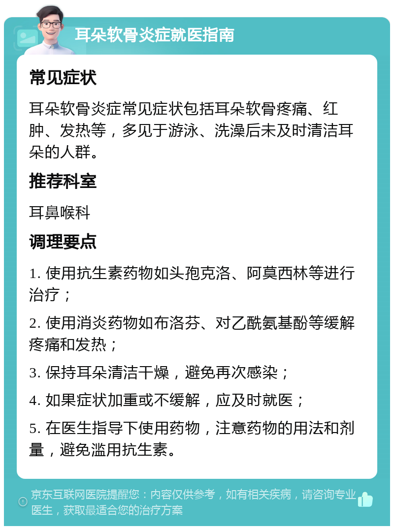 耳朵软骨炎症就医指南 常见症状 耳朵软骨炎症常见症状包括耳朵软骨疼痛、红肿、发热等，多见于游泳、洗澡后未及时清洁耳朵的人群。 推荐科室 耳鼻喉科 调理要点 1. 使用抗生素药物如头孢克洛、阿莫西林等进行治疗； 2. 使用消炎药物如布洛芬、对乙酰氨基酚等缓解疼痛和发热； 3. 保持耳朵清洁干燥，避免再次感染； 4. 如果症状加重或不缓解，应及时就医； 5. 在医生指导下使用药物，注意药物的用法和剂量，避免滥用抗生素。