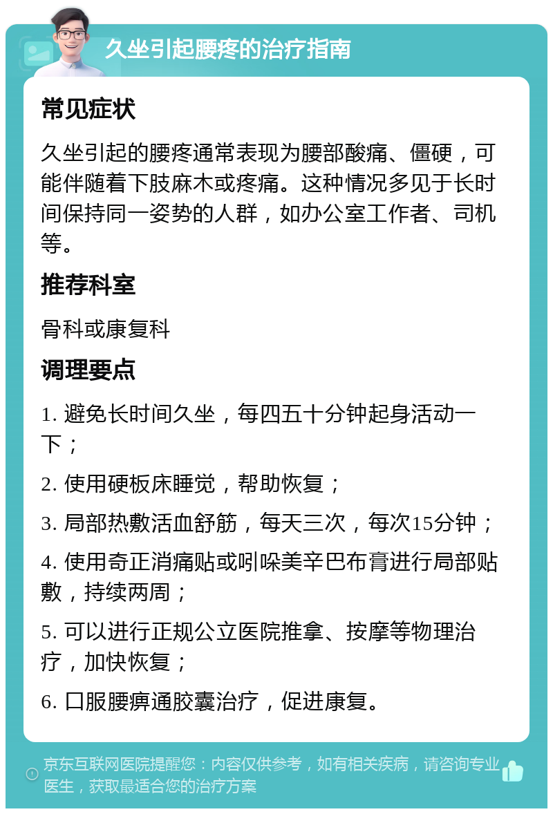 久坐引起腰疼的治疗指南 常见症状 久坐引起的腰疼通常表现为腰部酸痛、僵硬，可能伴随着下肢麻木或疼痛。这种情况多见于长时间保持同一姿势的人群，如办公室工作者、司机等。 推荐科室 骨科或康复科 调理要点 1. 避免长时间久坐，每四五十分钟起身活动一下； 2. 使用硬板床睡觉，帮助恢复； 3. 局部热敷活血舒筋，每天三次，每次15分钟； 4. 使用奇正消痛贴或吲哚美辛巴布膏进行局部贴敷，持续两周； 5. 可以进行正规公立医院推拿、按摩等物理治疗，加快恢复； 6. 口服腰痹通胶囊治疗，促进康复。