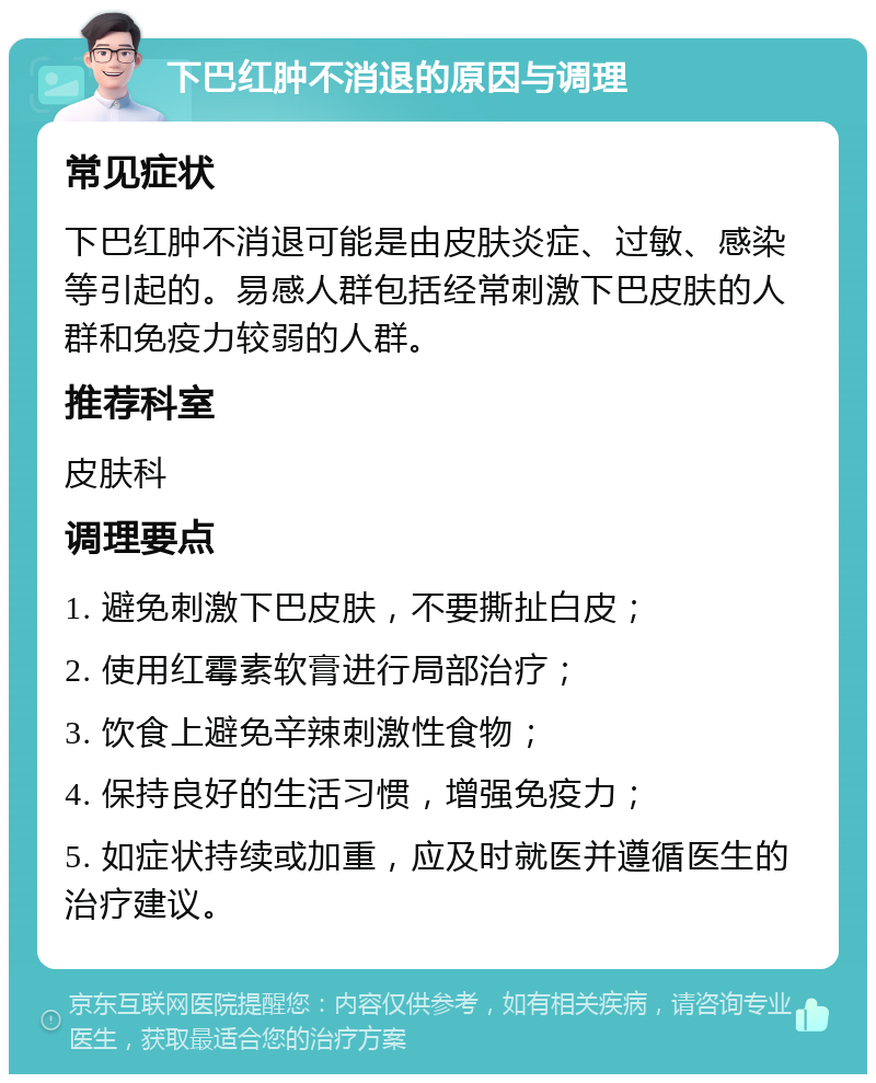 下巴红肿不消退的原因与调理 常见症状 下巴红肿不消退可能是由皮肤炎症、过敏、感染等引起的。易感人群包括经常刺激下巴皮肤的人群和免疫力较弱的人群。 推荐科室 皮肤科 调理要点 1. 避免刺激下巴皮肤，不要撕扯白皮； 2. 使用红霉素软膏进行局部治疗； 3. 饮食上避免辛辣刺激性食物； 4. 保持良好的生活习惯，增强免疫力； 5. 如症状持续或加重，应及时就医并遵循医生的治疗建议。