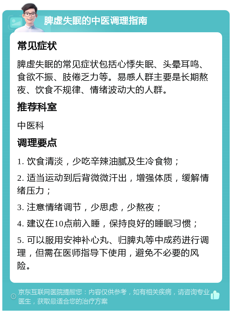 脾虚失眠的中医调理指南 常见症状 脾虚失眠的常见症状包括心悸失眠、头晕耳鸣、食欲不振、肢倦乏力等。易感人群主要是长期熬夜、饮食不规律、情绪波动大的人群。 推荐科室 中医科 调理要点 1. 饮食清淡，少吃辛辣油腻及生冷食物； 2. 适当运动到后背微微汗出，增强体质，缓解情绪压力； 3. 注意情绪调节，少思虑，少熬夜； 4. 建议在10点前入睡，保持良好的睡眠习惯； 5. 可以服用安神补心丸、归脾丸等中成药进行调理，但需在医师指导下使用，避免不必要的风险。